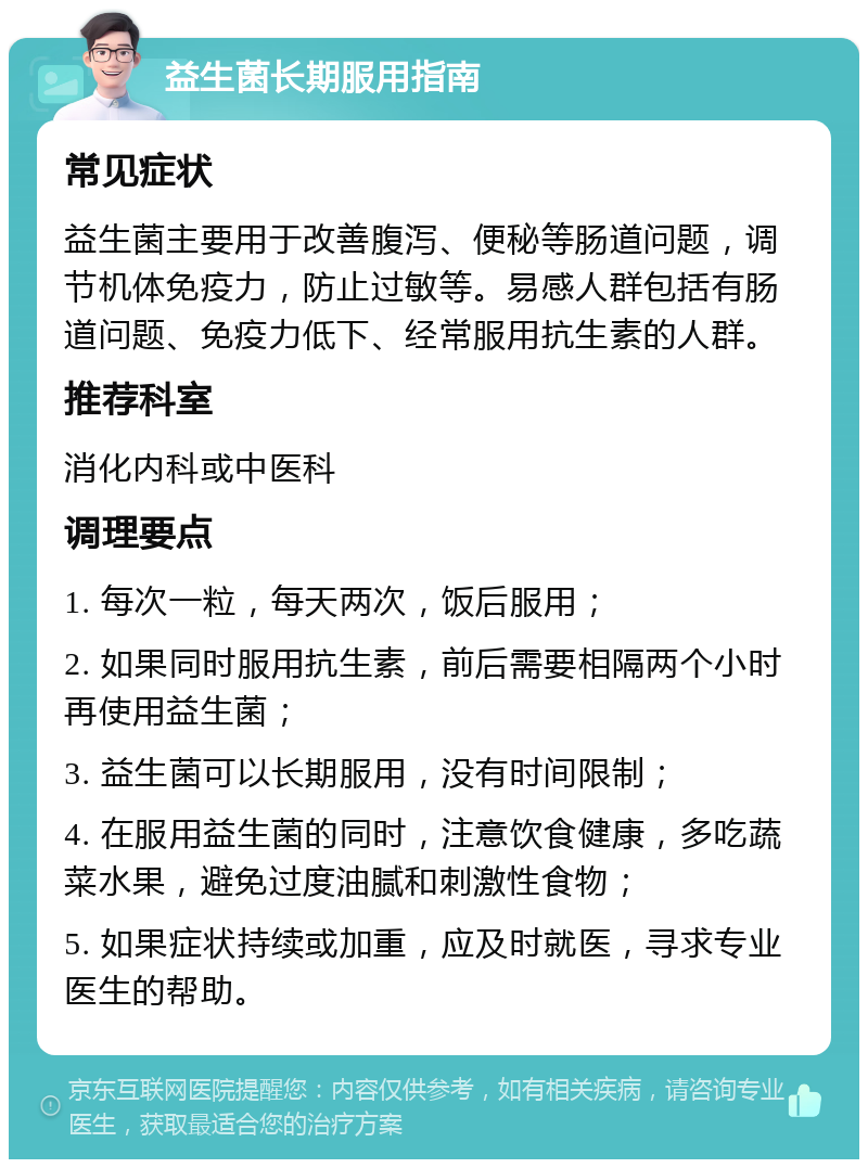 益生菌长期服用指南 常见症状 益生菌主要用于改善腹泻、便秘等肠道问题，调节机体免疫力，防止过敏等。易感人群包括有肠道问题、免疫力低下、经常服用抗生素的人群。 推荐科室 消化内科或中医科 调理要点 1. 每次一粒，每天两次，饭后服用； 2. 如果同时服用抗生素，前后需要相隔两个小时再使用益生菌； 3. 益生菌可以长期服用，没有时间限制； 4. 在服用益生菌的同时，注意饮食健康，多吃蔬菜水果，避免过度油腻和刺激性食物； 5. 如果症状持续或加重，应及时就医，寻求专业医生的帮助。