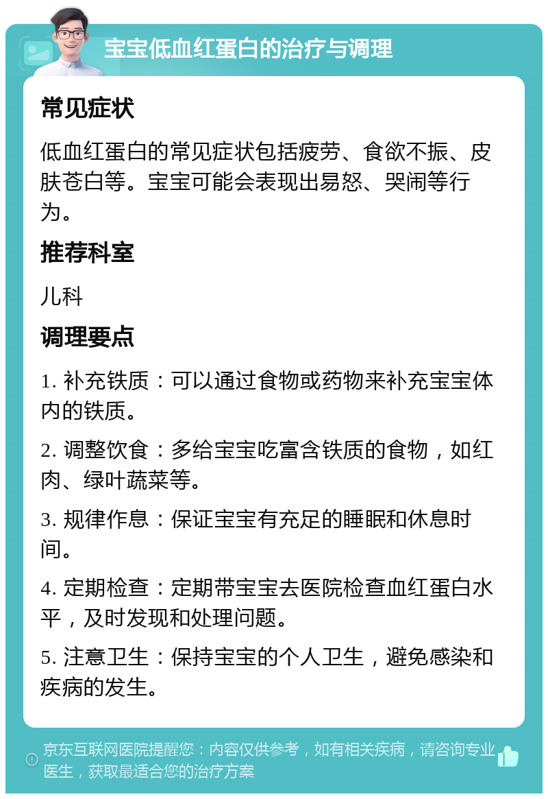 宝宝低血红蛋白的治疗与调理 常见症状 低血红蛋白的常见症状包括疲劳、食欲不振、皮肤苍白等。宝宝可能会表现出易怒、哭闹等行为。 推荐科室 儿科 调理要点 1. 补充铁质：可以通过食物或药物来补充宝宝体内的铁质。 2. 调整饮食：多给宝宝吃富含铁质的食物，如红肉、绿叶蔬菜等。 3. 规律作息：保证宝宝有充足的睡眠和休息时间。 4. 定期检查：定期带宝宝去医院检查血红蛋白水平，及时发现和处理问题。 5. 注意卫生：保持宝宝的个人卫生，避免感染和疾病的发生。