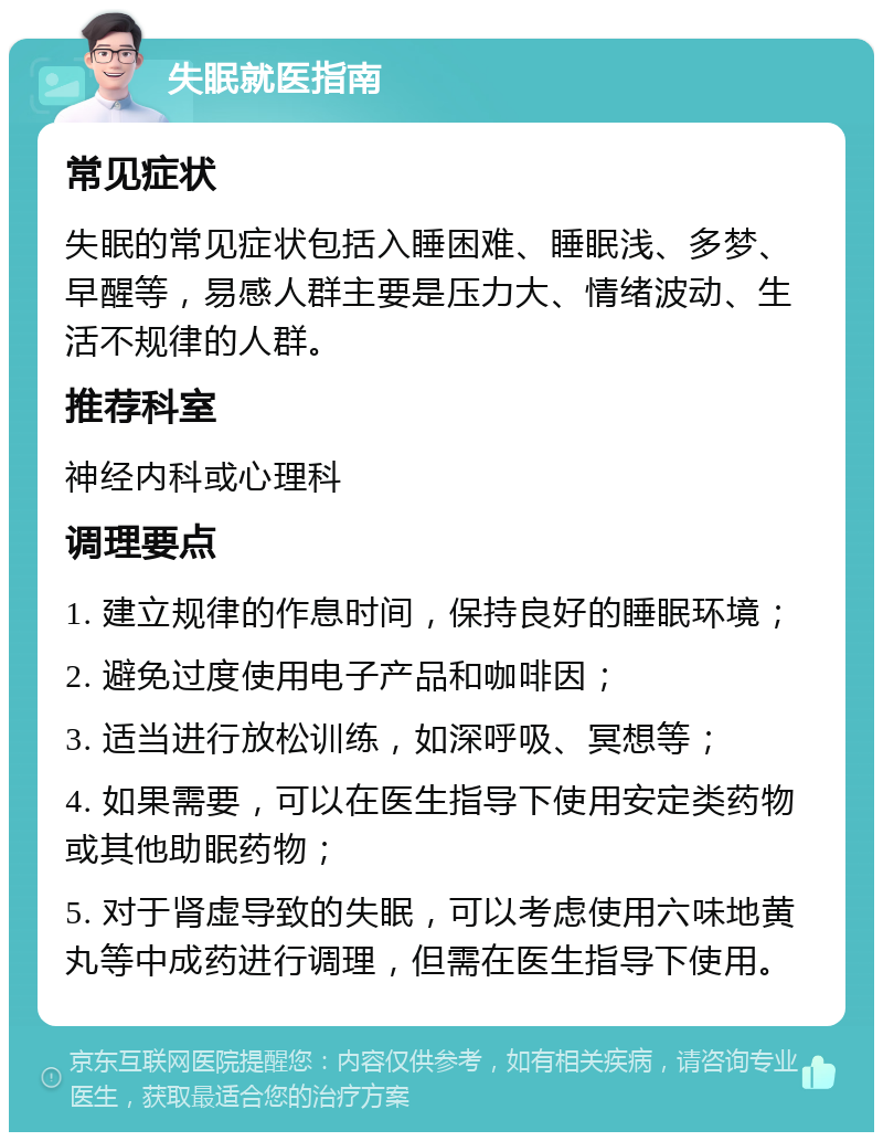 失眠就医指南 常见症状 失眠的常见症状包括入睡困难、睡眠浅、多梦、早醒等，易感人群主要是压力大、情绪波动、生活不规律的人群。 推荐科室 神经内科或心理科 调理要点 1. 建立规律的作息时间，保持良好的睡眠环境； 2. 避免过度使用电子产品和咖啡因； 3. 适当进行放松训练，如深呼吸、冥想等； 4. 如果需要，可以在医生指导下使用安定类药物或其他助眠药物； 5. 对于肾虚导致的失眠，可以考虑使用六味地黄丸等中成药进行调理，但需在医生指导下使用。