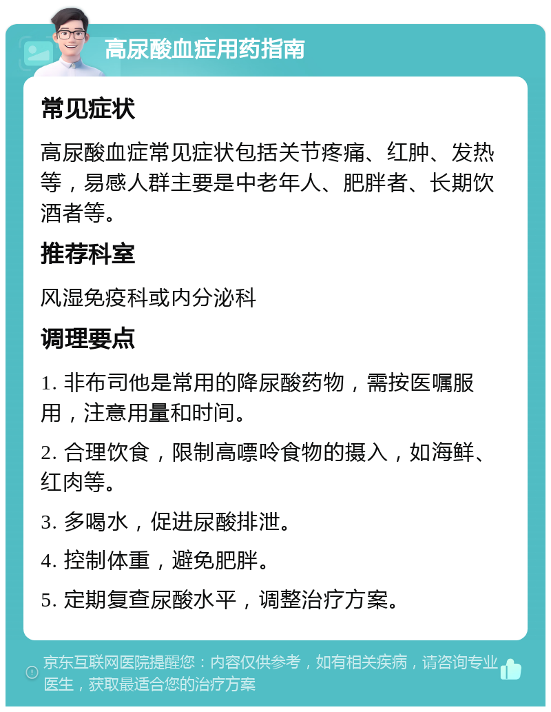 高尿酸血症用药指南 常见症状 高尿酸血症常见症状包括关节疼痛、红肿、发热等，易感人群主要是中老年人、肥胖者、长期饮酒者等。 推荐科室 风湿免疫科或内分泌科 调理要点 1. 非布司他是常用的降尿酸药物，需按医嘱服用，注意用量和时间。 2. 合理饮食，限制高嘌呤食物的摄入，如海鲜、红肉等。 3. 多喝水，促进尿酸排泄。 4. 控制体重，避免肥胖。 5. 定期复查尿酸水平，调整治疗方案。