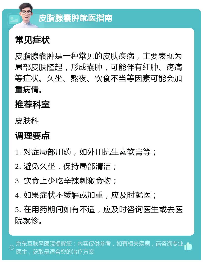 皮脂腺囊肿就医指南 常见症状 皮脂腺囊肿是一种常见的皮肤疾病，主要表现为局部皮肤隆起，形成囊肿，可能伴有红肿、疼痛等症状。久坐、熬夜、饮食不当等因素可能会加重病情。 推荐科室 皮肤科 调理要点 1. 对症局部用药，如外用抗生素软膏等； 2. 避免久坐，保持局部清洁； 3. 饮食上少吃辛辣刺激食物； 4. 如果症状不缓解或加重，应及时就医； 5. 在用药期间如有不适，应及时咨询医生或去医院就诊。