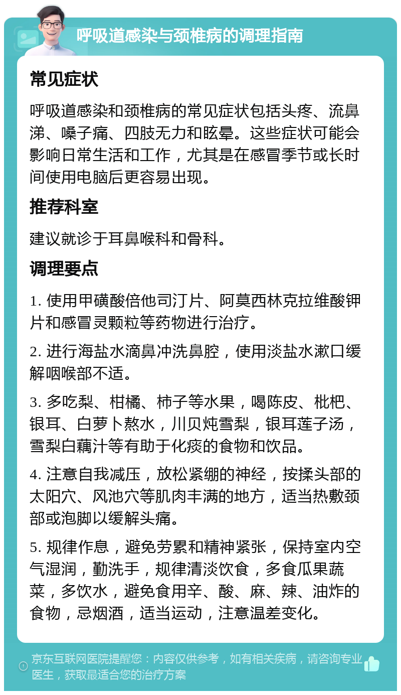 呼吸道感染与颈椎病的调理指南 常见症状 呼吸道感染和颈椎病的常见症状包括头疼、流鼻涕、嗓子痛、四肢无力和眩晕。这些症状可能会影响日常生活和工作，尤其是在感冒季节或长时间使用电脑后更容易出现。 推荐科室 建议就诊于耳鼻喉科和骨科。 调理要点 1. 使用甲磺酸倍他司汀片、阿莫西林克拉维酸钾片和感冒灵颗粒等药物进行治疗。 2. 进行海盐水滴鼻冲洗鼻腔，使用淡盐水漱口缓解咽喉部不适。 3. 多吃梨、柑橘、柿子等水果，喝陈皮、枇杷、银耳、白萝卜熬水，川贝炖雪梨，银耳莲子汤，雪梨白藕汁等有助于化痰的食物和饮品。 4. 注意自我减压，放松紧绷的神经，按揉头部的太阳穴、风池穴等肌肉丰满的地方，适当热敷颈部或泡脚以缓解头痛。 5. 规律作息，避免劳累和精神紧张，保持室内空气湿润，勤洗手，规律清淡饮食，多食瓜果蔬菜，多饮水，避免食用辛、酸、麻、辣、油炸的食物，忌烟酒，适当运动，注意温差变化。