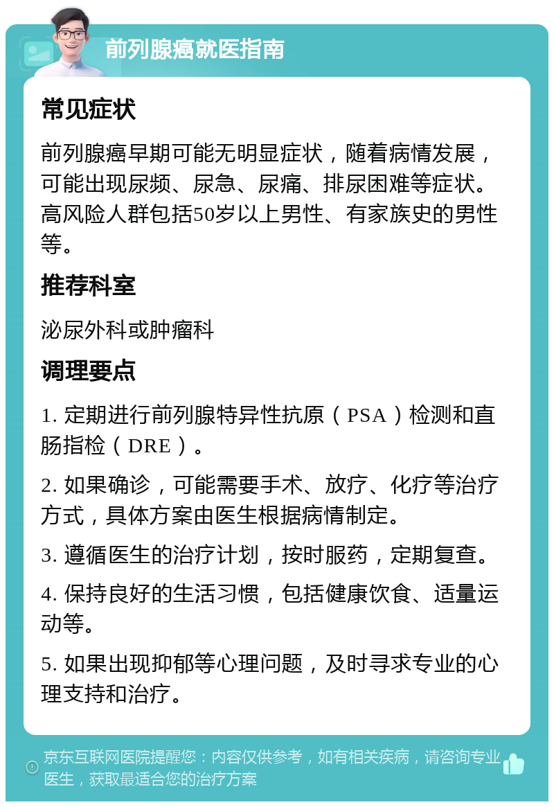 前列腺癌就医指南 常见症状 前列腺癌早期可能无明显症状，随着病情发展，可能出现尿频、尿急、尿痛、排尿困难等症状。高风险人群包括50岁以上男性、有家族史的男性等。 推荐科室 泌尿外科或肿瘤科 调理要点 1. 定期进行前列腺特异性抗原（PSA）检测和直肠指检（DRE）。 2. 如果确诊，可能需要手术、放疗、化疗等治疗方式，具体方案由医生根据病情制定。 3. 遵循医生的治疗计划，按时服药，定期复查。 4. 保持良好的生活习惯，包括健康饮食、适量运动等。 5. 如果出现抑郁等心理问题，及时寻求专业的心理支持和治疗。