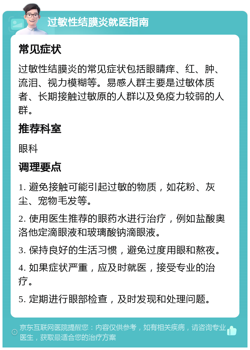 过敏性结膜炎就医指南 常见症状 过敏性结膜炎的常见症状包括眼睛痒、红、肿、流泪、视力模糊等。易感人群主要是过敏体质者、长期接触过敏原的人群以及免疫力较弱的人群。 推荐科室 眼科 调理要点 1. 避免接触可能引起过敏的物质，如花粉、灰尘、宠物毛发等。 2. 使用医生推荐的眼药水进行治疗，例如盐酸奥洛他定滴眼液和玻璃酸钠滴眼液。 3. 保持良好的生活习惯，避免过度用眼和熬夜。 4. 如果症状严重，应及时就医，接受专业的治疗。 5. 定期进行眼部检查，及时发现和处理问题。