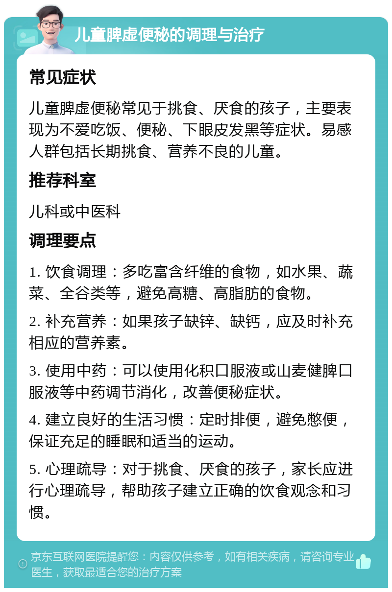 儿童脾虚便秘的调理与治疗 常见症状 儿童脾虚便秘常见于挑食、厌食的孩子，主要表现为不爱吃饭、便秘、下眼皮发黑等症状。易感人群包括长期挑食、营养不良的儿童。 推荐科室 儿科或中医科 调理要点 1. 饮食调理：多吃富含纤维的食物，如水果、蔬菜、全谷类等，避免高糖、高脂肪的食物。 2. 补充营养：如果孩子缺锌、缺钙，应及时补充相应的营养素。 3. 使用中药：可以使用化积口服液或山麦健脾口服液等中药调节消化，改善便秘症状。 4. 建立良好的生活习惯：定时排便，避免憋便，保证充足的睡眠和适当的运动。 5. 心理疏导：对于挑食、厌食的孩子，家长应进行心理疏导，帮助孩子建立正确的饮食观念和习惯。