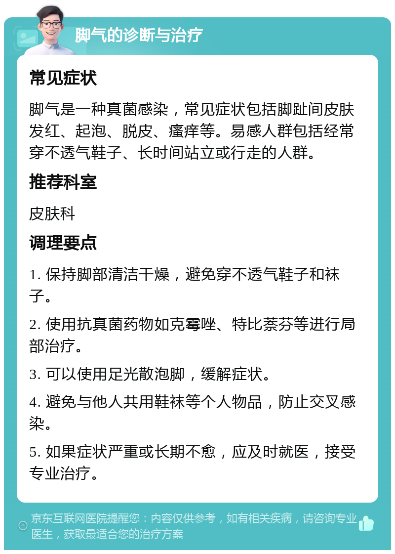 脚气的诊断与治疗 常见症状 脚气是一种真菌感染，常见症状包括脚趾间皮肤发红、起泡、脱皮、瘙痒等。易感人群包括经常穿不透气鞋子、长时间站立或行走的人群。 推荐科室 皮肤科 调理要点 1. 保持脚部清洁干燥，避免穿不透气鞋子和袜子。 2. 使用抗真菌药物如克霉唑、特比萘芬等进行局部治疗。 3. 可以使用足光散泡脚，缓解症状。 4. 避免与他人共用鞋袜等个人物品，防止交叉感染。 5. 如果症状严重或长期不愈，应及时就医，接受专业治疗。