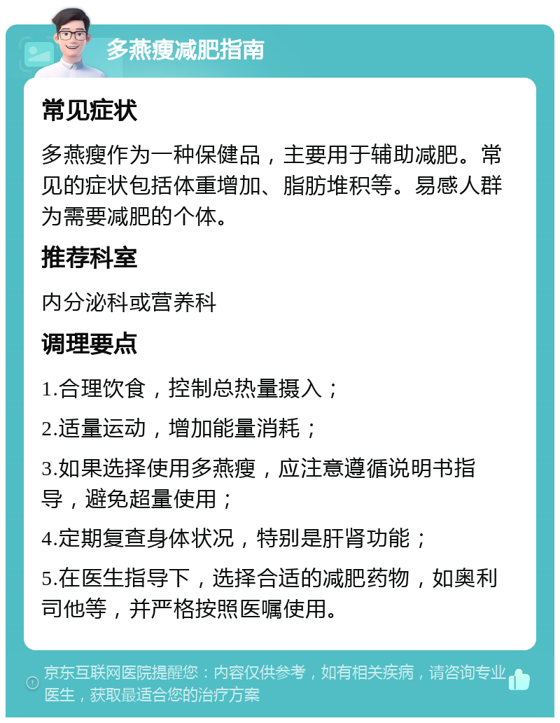 多燕瘦减肥指南 常见症状 多燕瘦作为一种保健品，主要用于辅助减肥。常见的症状包括体重增加、脂肪堆积等。易感人群为需要减肥的个体。 推荐科室 内分泌科或营养科 调理要点 1.合理饮食，控制总热量摄入； 2.适量运动，增加能量消耗； 3.如果选择使用多燕瘦，应注意遵循说明书指导，避免超量使用； 4.定期复查身体状况，特别是肝肾功能； 5.在医生指导下，选择合适的减肥药物，如奥利司他等，并严格按照医嘱使用。