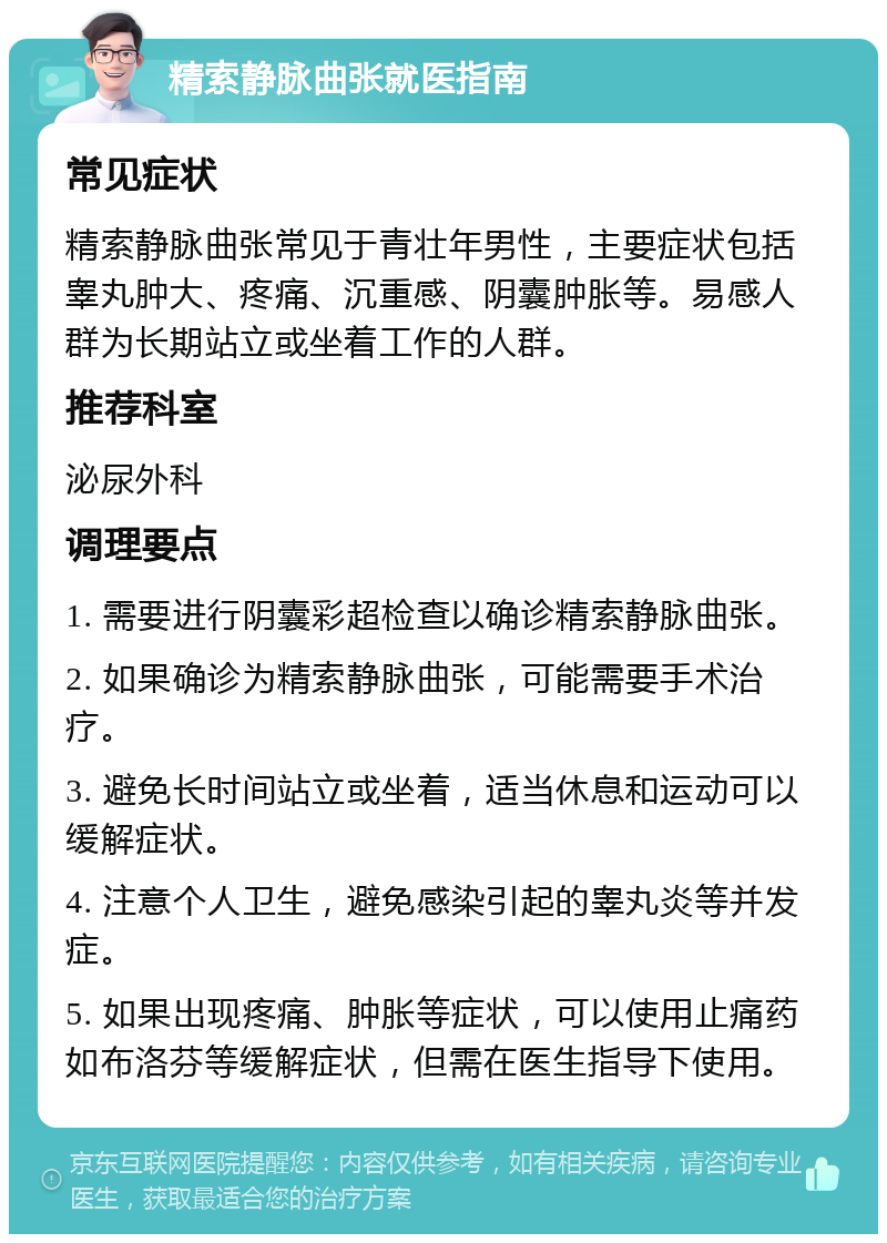 精索静脉曲张就医指南 常见症状 精索静脉曲张常见于青壮年男性，主要症状包括睾丸肿大、疼痛、沉重感、阴囊肿胀等。易感人群为长期站立或坐着工作的人群。 推荐科室 泌尿外科 调理要点 1. 需要进行阴囊彩超检查以确诊精索静脉曲张。 2. 如果确诊为精索静脉曲张，可能需要手术治疗。 3. 避免长时间站立或坐着，适当休息和运动可以缓解症状。 4. 注意个人卫生，避免感染引起的睾丸炎等并发症。 5. 如果出现疼痛、肿胀等症状，可以使用止痛药如布洛芬等缓解症状，但需在医生指导下使用。