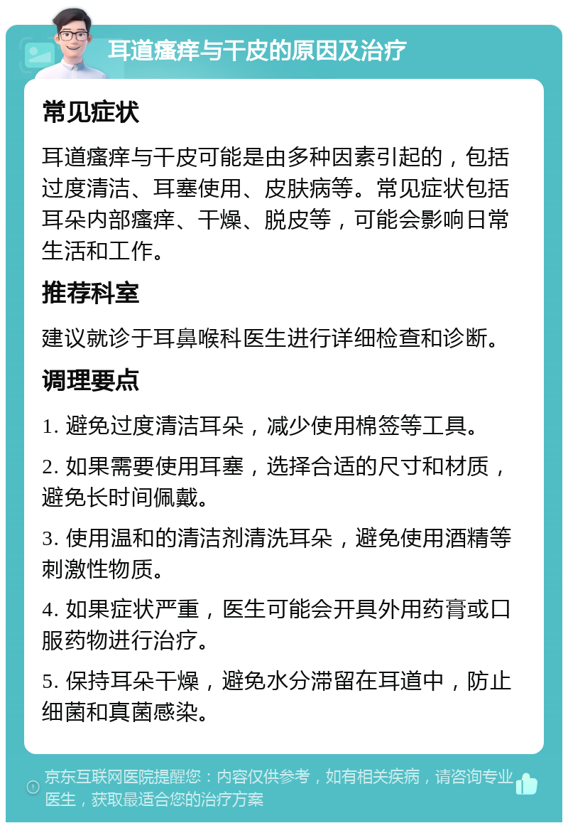 耳道瘙痒与干皮的原因及治疗 常见症状 耳道瘙痒与干皮可能是由多种因素引起的，包括过度清洁、耳塞使用、皮肤病等。常见症状包括耳朵内部瘙痒、干燥、脱皮等，可能会影响日常生活和工作。 推荐科室 建议就诊于耳鼻喉科医生进行详细检查和诊断。 调理要点 1. 避免过度清洁耳朵，减少使用棉签等工具。 2. 如果需要使用耳塞，选择合适的尺寸和材质，避免长时间佩戴。 3. 使用温和的清洁剂清洗耳朵，避免使用酒精等刺激性物质。 4. 如果症状严重，医生可能会开具外用药膏或口服药物进行治疗。 5. 保持耳朵干燥，避免水分滞留在耳道中，防止细菌和真菌感染。