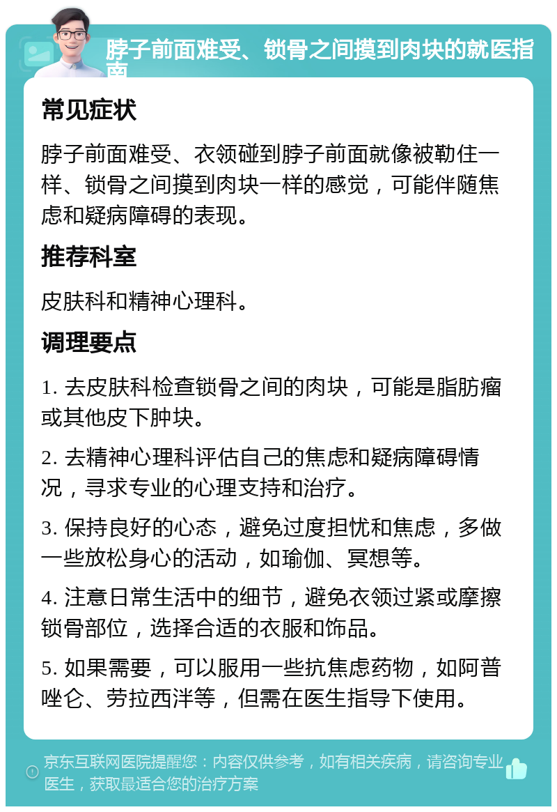 脖子前面难受、锁骨之间摸到肉块的就医指南 常见症状 脖子前面难受、衣领碰到脖子前面就像被勒住一样、锁骨之间摸到肉块一样的感觉，可能伴随焦虑和疑病障碍的表现。 推荐科室 皮肤科和精神心理科。 调理要点 1. 去皮肤科检查锁骨之间的肉块，可能是脂肪瘤或其他皮下肿块。 2. 去精神心理科评估自己的焦虑和疑病障碍情况，寻求专业的心理支持和治疗。 3. 保持良好的心态，避免过度担忧和焦虑，多做一些放松身心的活动，如瑜伽、冥想等。 4. 注意日常生活中的细节，避免衣领过紧或摩擦锁骨部位，选择合适的衣服和饰品。 5. 如果需要，可以服用一些抗焦虑药物，如阿普唑仑、劳拉西泮等，但需在医生指导下使用。