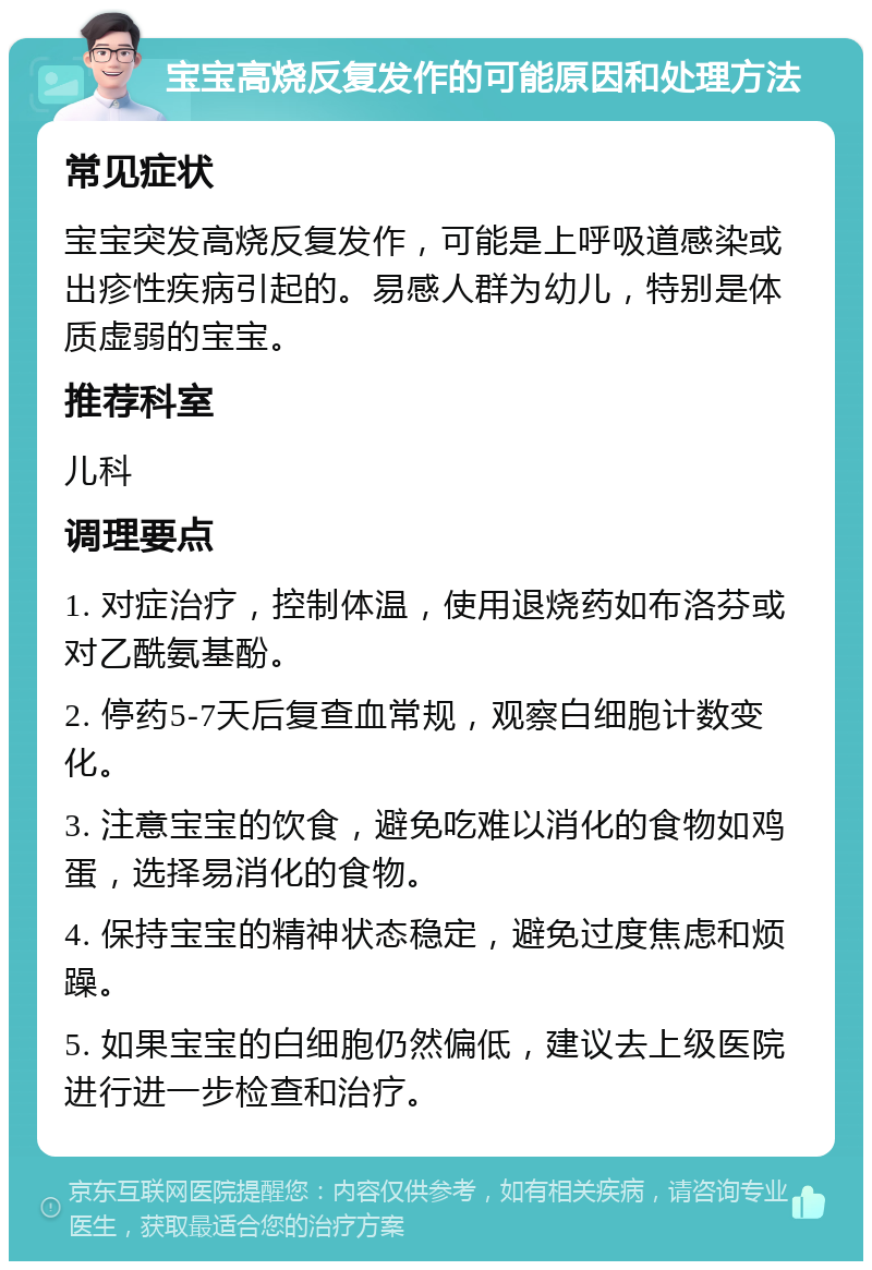 宝宝高烧反复发作的可能原因和处理方法 常见症状 宝宝突发高烧反复发作，可能是上呼吸道感染或出疹性疾病引起的。易感人群为幼儿，特别是体质虚弱的宝宝。 推荐科室 儿科 调理要点 1. 对症治疗，控制体温，使用退烧药如布洛芬或对乙酰氨基酚。 2. 停药5-7天后复查血常规，观察白细胞计数变化。 3. 注意宝宝的饮食，避免吃难以消化的食物如鸡蛋，选择易消化的食物。 4. 保持宝宝的精神状态稳定，避免过度焦虑和烦躁。 5. 如果宝宝的白细胞仍然偏低，建议去上级医院进行进一步检查和治疗。