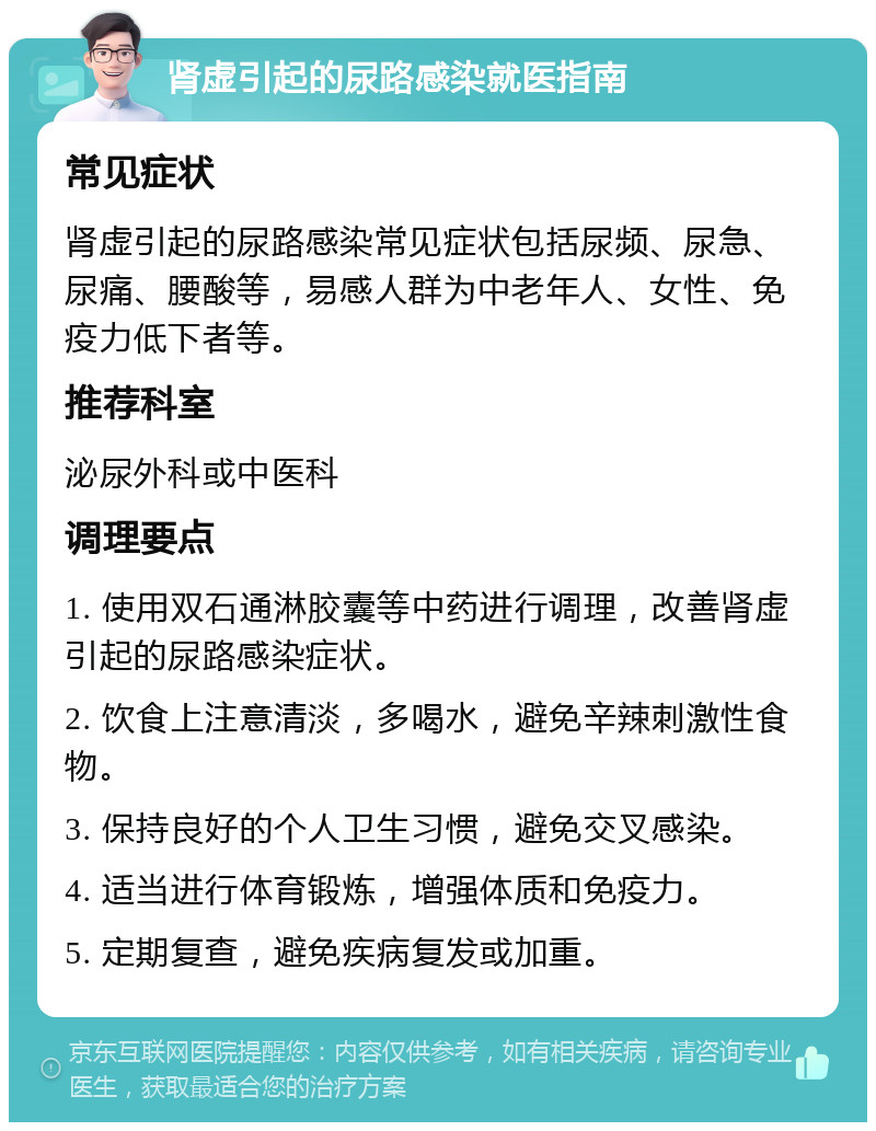 肾虚引起的尿路感染就医指南 常见症状 肾虚引起的尿路感染常见症状包括尿频、尿急、尿痛、腰酸等，易感人群为中老年人、女性、免疫力低下者等。 推荐科室 泌尿外科或中医科 调理要点 1. 使用双石通淋胶囊等中药进行调理，改善肾虚引起的尿路感染症状。 2. 饮食上注意清淡，多喝水，避免辛辣刺激性食物。 3. 保持良好的个人卫生习惯，避免交叉感染。 4. 适当进行体育锻炼，增强体质和免疫力。 5. 定期复查，避免疾病复发或加重。