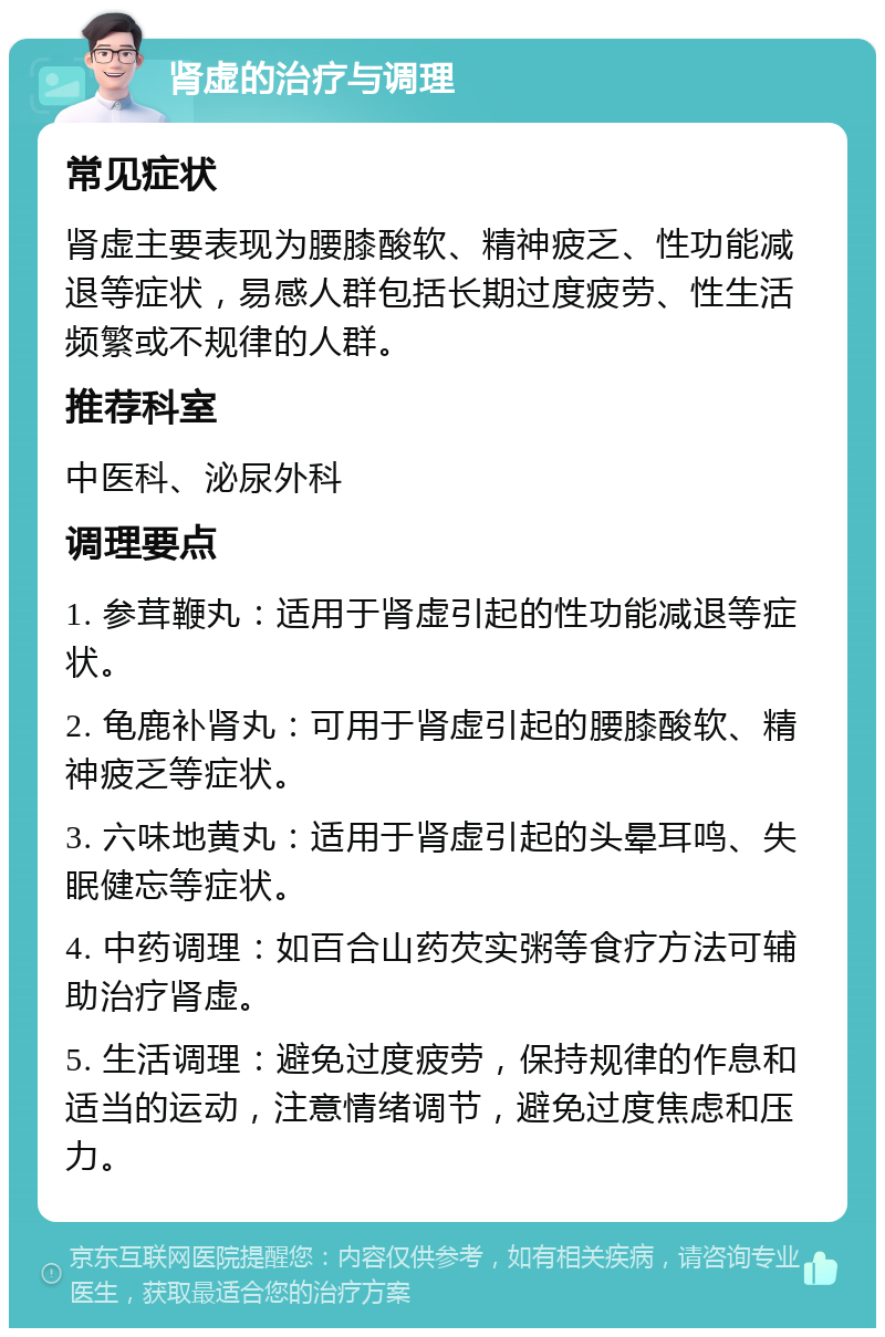 肾虚的治疗与调理 常见症状 肾虚主要表现为腰膝酸软、精神疲乏、性功能减退等症状，易感人群包括长期过度疲劳、性生活频繁或不规律的人群。 推荐科室 中医科、泌尿外科 调理要点 1. 参茸鞭丸：适用于肾虚引起的性功能减退等症状。 2. 龟鹿补肾丸：可用于肾虚引起的腰膝酸软、精神疲乏等症状。 3. 六味地黄丸：适用于肾虚引起的头晕耳鸣、失眠健忘等症状。 4. 中药调理：如百合山药芡实粥等食疗方法可辅助治疗肾虚。 5. 生活调理：避免过度疲劳，保持规律的作息和适当的运动，注意情绪调节，避免过度焦虑和压力。