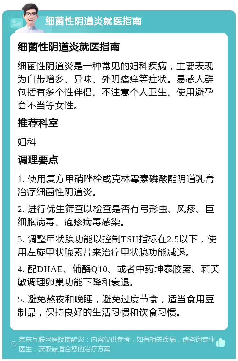 细菌性阴道炎就医指南 细菌性阴道炎就医指南 细菌性阴道炎是一种常见的妇科疾病，主要表现为白带增多、异味、外阴瘙痒等症状。易感人群包括有多个性伴侣、不注意个人卫生、使用避孕套不当等女性。 推荐科室 妇科 调理要点 1. 使用复方甲硝唑栓或克林霉素磷酸酯阴道乳膏治疗细菌性阴道炎。 2. 进行优生筛查以检查是否有弓形虫、风疹、巨细胞病毒、疱疹病毒感染。 3. 调整甲状腺功能以控制TSH指标在2.5以下，使用左旋甲状腺素片来治疗甲状腺功能减退。 4. 配DHAE、辅酶Q10、或者中药坤泰胶囊、莉芙敏调理卵巢功能下降和衰退。 5. 避免熬夜和晚睡，避免过度节食，适当食用豆制品，保持良好的生活习惯和饮食习惯。