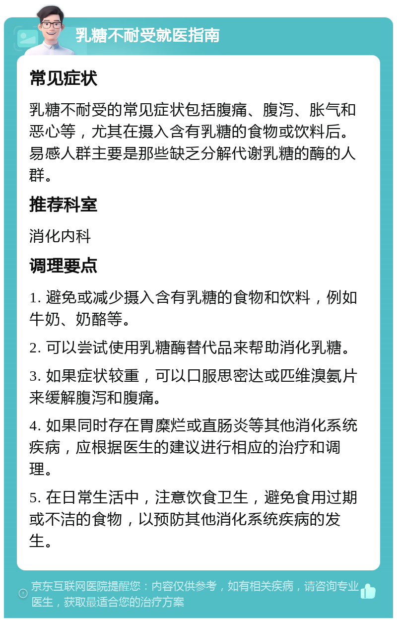 乳糖不耐受就医指南 常见症状 乳糖不耐受的常见症状包括腹痛、腹泻、胀气和恶心等，尤其在摄入含有乳糖的食物或饮料后。易感人群主要是那些缺乏分解代谢乳糖的酶的人群。 推荐科室 消化内科 调理要点 1. 避免或减少摄入含有乳糖的食物和饮料，例如牛奶、奶酪等。 2. 可以尝试使用乳糖酶替代品来帮助消化乳糖。 3. 如果症状较重，可以口服思密达或匹维溴氨片来缓解腹泻和腹痛。 4. 如果同时存在胃糜烂或直肠炎等其他消化系统疾病，应根据医生的建议进行相应的治疗和调理。 5. 在日常生活中，注意饮食卫生，避免食用过期或不洁的食物，以预防其他消化系统疾病的发生。