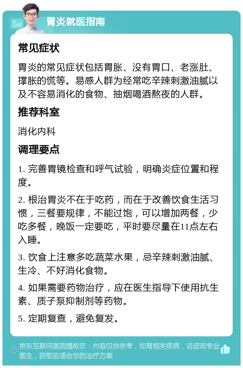 胃炎就医指南 常见症状 胃炎的常见症状包括胃胀、没有胃口、老涨肚、撑胀的慌等。易感人群为经常吃辛辣刺激油腻以及不容易消化的食物、抽烟喝酒熬夜的人群。 推荐科室 消化内科 调理要点 1. 完善胃镜检查和呼气试验，明确炎症位置和程度。 2. 根治胃炎不在于吃药，而在于改善饮食生活习惯，三餐要规律，不能过饱，可以增加两餐，少吃多餐，晚饭一定要吃，平时要尽量在11点左右入睡。 3. 饮食上注意多吃蔬菜水果，忌辛辣刺激油腻、生冷、不好消化食物。 4. 如果需要药物治疗，应在医生指导下使用抗生素、质子泵抑制剂等药物。 5. 定期复查，避免复发。