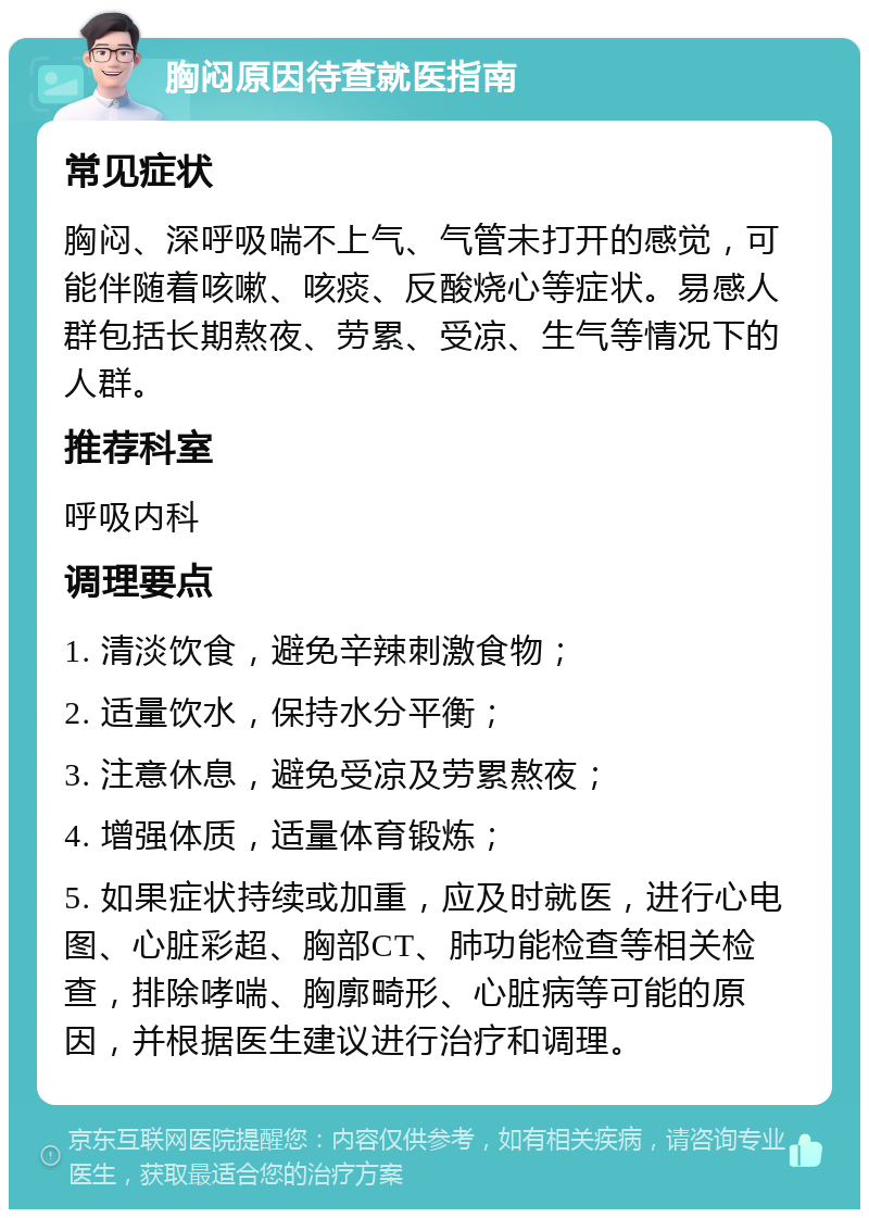 胸闷原因待查就医指南 常见症状 胸闷、深呼吸喘不上气、气管未打开的感觉，可能伴随着咳嗽、咳痰、反酸烧心等症状。易感人群包括长期熬夜、劳累、受凉、生气等情况下的人群。 推荐科室 呼吸内科 调理要点 1. 清淡饮食，避免辛辣刺激食物； 2. 适量饮水，保持水分平衡； 3. 注意休息，避免受凉及劳累熬夜； 4. 增强体质，适量体育锻炼； 5. 如果症状持续或加重，应及时就医，进行心电图、心脏彩超、胸部CT、肺功能检查等相关检查，排除哮喘、胸廓畸形、心脏病等可能的原因，并根据医生建议进行治疗和调理。