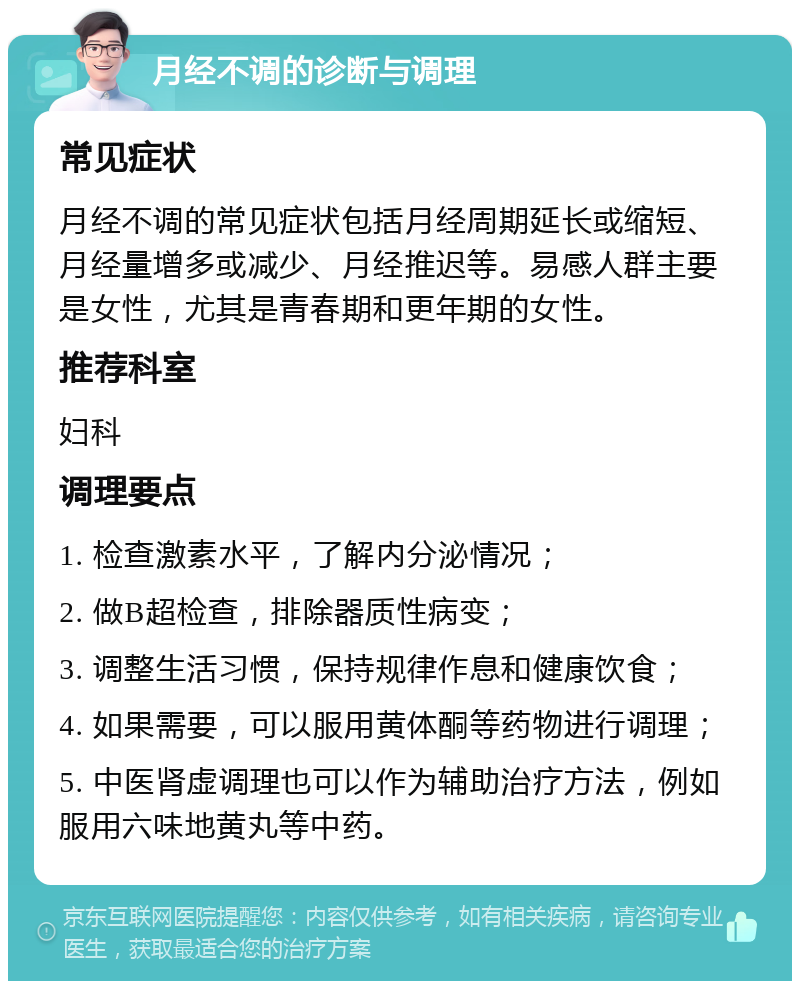 月经不调的诊断与调理 常见症状 月经不调的常见症状包括月经周期延长或缩短、月经量增多或减少、月经推迟等。易感人群主要是女性，尤其是青春期和更年期的女性。 推荐科室 妇科 调理要点 1. 检查激素水平，了解内分泌情况； 2. 做B超检查，排除器质性病变； 3. 调整生活习惯，保持规律作息和健康饮食； 4. 如果需要，可以服用黄体酮等药物进行调理； 5. 中医肾虚调理也可以作为辅助治疗方法，例如服用六味地黄丸等中药。