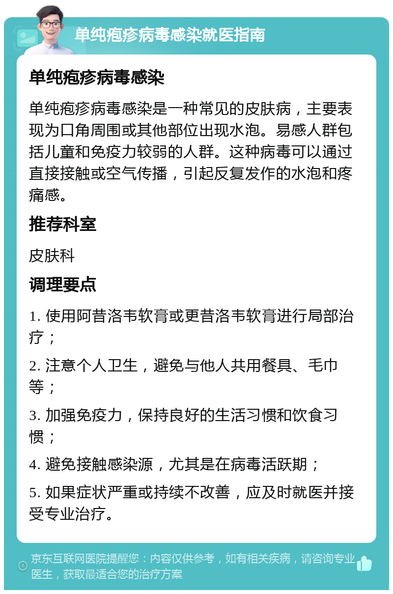 单纯疱疹病毒感染就医指南 单纯疱疹病毒感染 单纯疱疹病毒感染是一种常见的皮肤病，主要表现为口角周围或其他部位出现水泡。易感人群包括儿童和免疫力较弱的人群。这种病毒可以通过直接接触或空气传播，引起反复发作的水泡和疼痛感。 推荐科室 皮肤科 调理要点 1. 使用阿昔洛韦软膏或更昔洛韦软膏进行局部治疗； 2. 注意个人卫生，避免与他人共用餐具、毛巾等； 3. 加强免疫力，保持良好的生活习惯和饮食习惯； 4. 避免接触感染源，尤其是在病毒活跃期； 5. 如果症状严重或持续不改善，应及时就医并接受专业治疗。