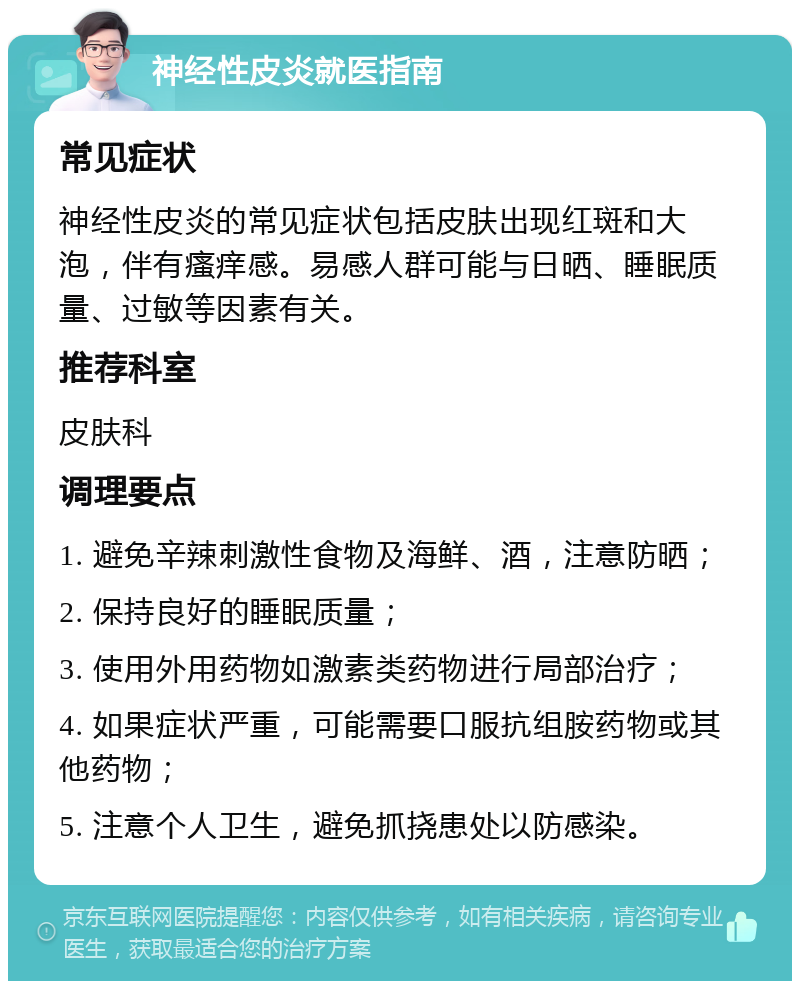 神经性皮炎就医指南 常见症状 神经性皮炎的常见症状包括皮肤出现红斑和大泡，伴有瘙痒感。易感人群可能与日晒、睡眠质量、过敏等因素有关。 推荐科室 皮肤科 调理要点 1. 避免辛辣刺激性食物及海鲜、酒，注意防晒； 2. 保持良好的睡眠质量； 3. 使用外用药物如激素类药物进行局部治疗； 4. 如果症状严重，可能需要口服抗组胺药物或其他药物； 5. 注意个人卫生，避免抓挠患处以防感染。