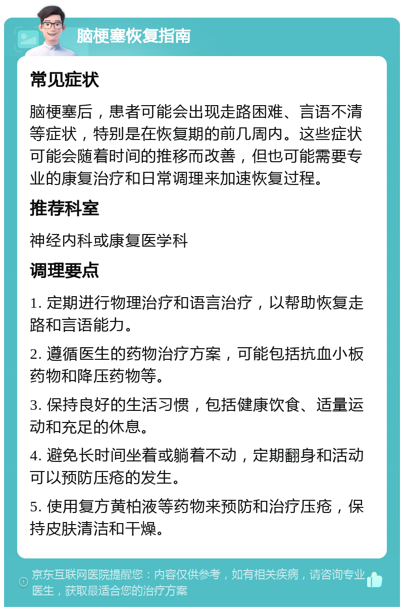 脑梗塞恢复指南 常见症状 脑梗塞后，患者可能会出现走路困难、言语不清等症状，特别是在恢复期的前几周内。这些症状可能会随着时间的推移而改善，但也可能需要专业的康复治疗和日常调理来加速恢复过程。 推荐科室 神经内科或康复医学科 调理要点 1. 定期进行物理治疗和语言治疗，以帮助恢复走路和言语能力。 2. 遵循医生的药物治疗方案，可能包括抗血小板药物和降压药物等。 3. 保持良好的生活习惯，包括健康饮食、适量运动和充足的休息。 4. 避免长时间坐着或躺着不动，定期翻身和活动可以预防压疮的发生。 5. 使用复方黄柏液等药物来预防和治疗压疮，保持皮肤清洁和干燥。