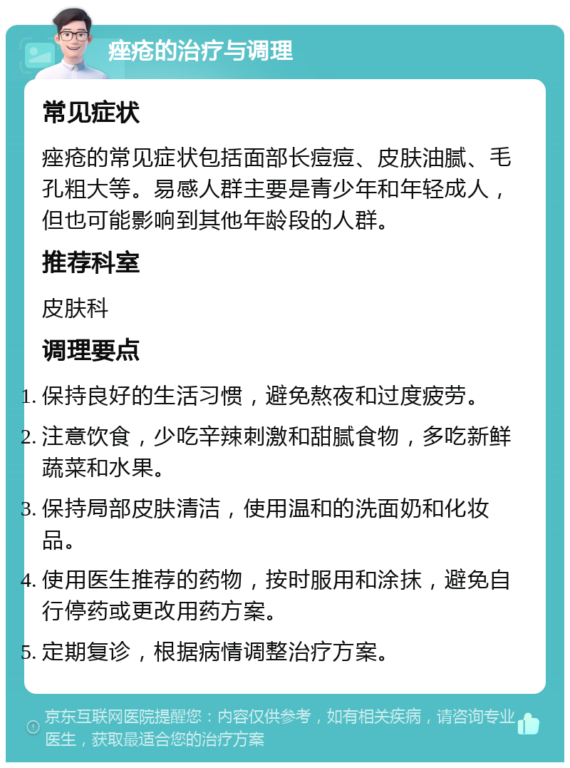 痤疮的治疗与调理 常见症状 痤疮的常见症状包括面部长痘痘、皮肤油腻、毛孔粗大等。易感人群主要是青少年和年轻成人，但也可能影响到其他年龄段的人群。 推荐科室 皮肤科 调理要点 保持良好的生活习惯，避免熬夜和过度疲劳。 注意饮食，少吃辛辣刺激和甜腻食物，多吃新鲜蔬菜和水果。 保持局部皮肤清洁，使用温和的洗面奶和化妆品。 使用医生推荐的药物，按时服用和涂抹，避免自行停药或更改用药方案。 定期复诊，根据病情调整治疗方案。