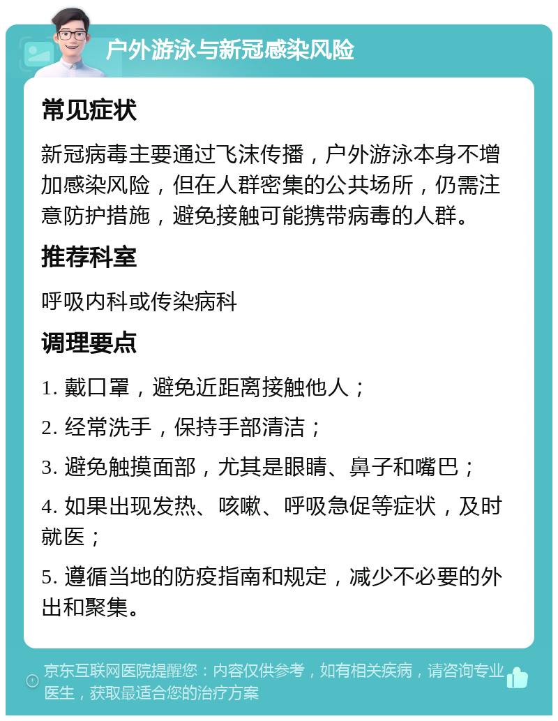 户外游泳与新冠感染风险 常见症状 新冠病毒主要通过飞沫传播，户外游泳本身不增加感染风险，但在人群密集的公共场所，仍需注意防护措施，避免接触可能携带病毒的人群。 推荐科室 呼吸内科或传染病科 调理要点 1. 戴口罩，避免近距离接触他人； 2. 经常洗手，保持手部清洁； 3. 避免触摸面部，尤其是眼睛、鼻子和嘴巴； 4. 如果出现发热、咳嗽、呼吸急促等症状，及时就医； 5. 遵循当地的防疫指南和规定，减少不必要的外出和聚集。