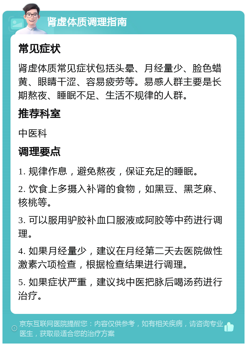 肾虚体质调理指南 常见症状 肾虚体质常见症状包括头晕、月经量少、脸色蜡黄、眼睛干涩、容易疲劳等。易感人群主要是长期熬夜、睡眠不足、生活不规律的人群。 推荐科室 中医科 调理要点 1. 规律作息，避免熬夜，保证充足的睡眠。 2. 饮食上多摄入补肾的食物，如黑豆、黑芝麻、核桃等。 3. 可以服用驴胶补血口服液或阿胶等中药进行调理。 4. 如果月经量少，建议在月经第二天去医院做性激素六项检查，根据检查结果进行调理。 5. 如果症状严重，建议找中医把脉后喝汤药进行治疗。