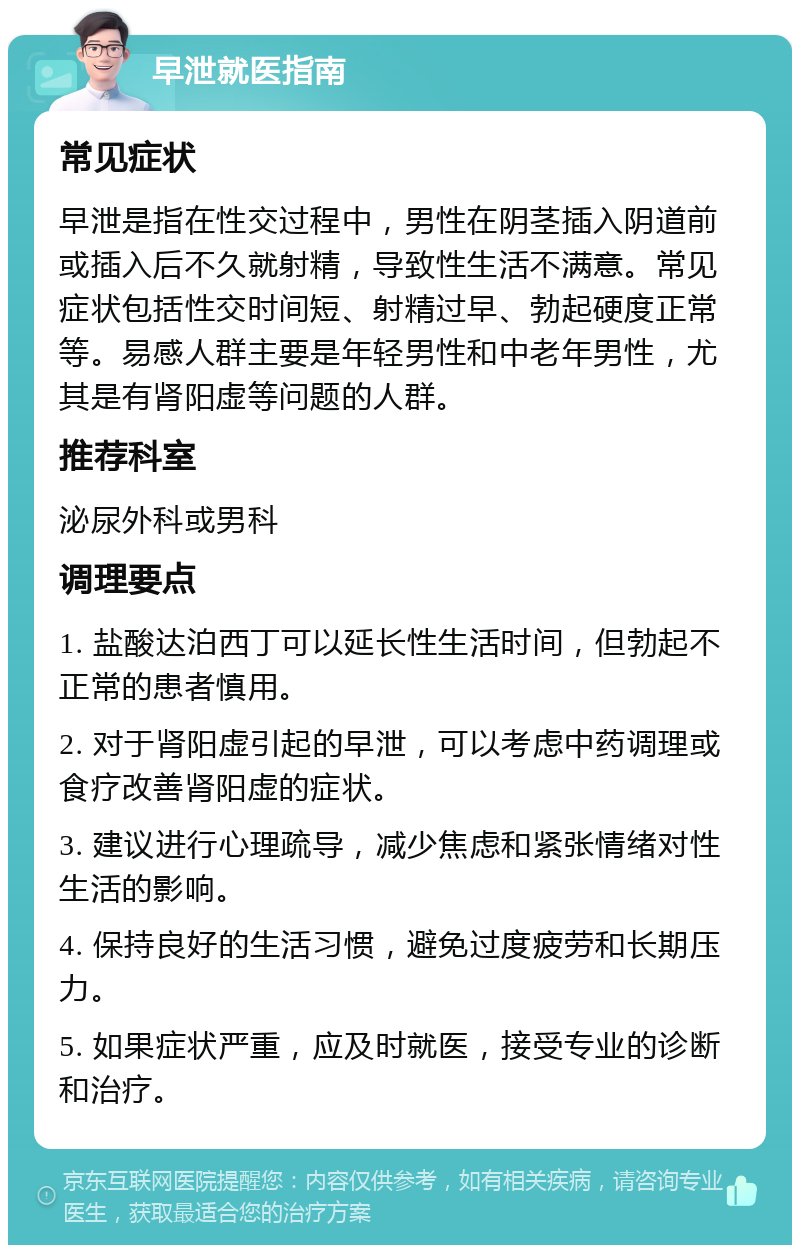 早泄就医指南 常见症状 早泄是指在性交过程中，男性在阴茎插入阴道前或插入后不久就射精，导致性生活不满意。常见症状包括性交时间短、射精过早、勃起硬度正常等。易感人群主要是年轻男性和中老年男性，尤其是有肾阳虚等问题的人群。 推荐科室 泌尿外科或男科 调理要点 1. 盐酸达泊西丁可以延长性生活时间，但勃起不正常的患者慎用。 2. 对于肾阳虚引起的早泄，可以考虑中药调理或食疗改善肾阳虚的症状。 3. 建议进行心理疏导，减少焦虑和紧张情绪对性生活的影响。 4. 保持良好的生活习惯，避免过度疲劳和长期压力。 5. 如果症状严重，应及时就医，接受专业的诊断和治疗。