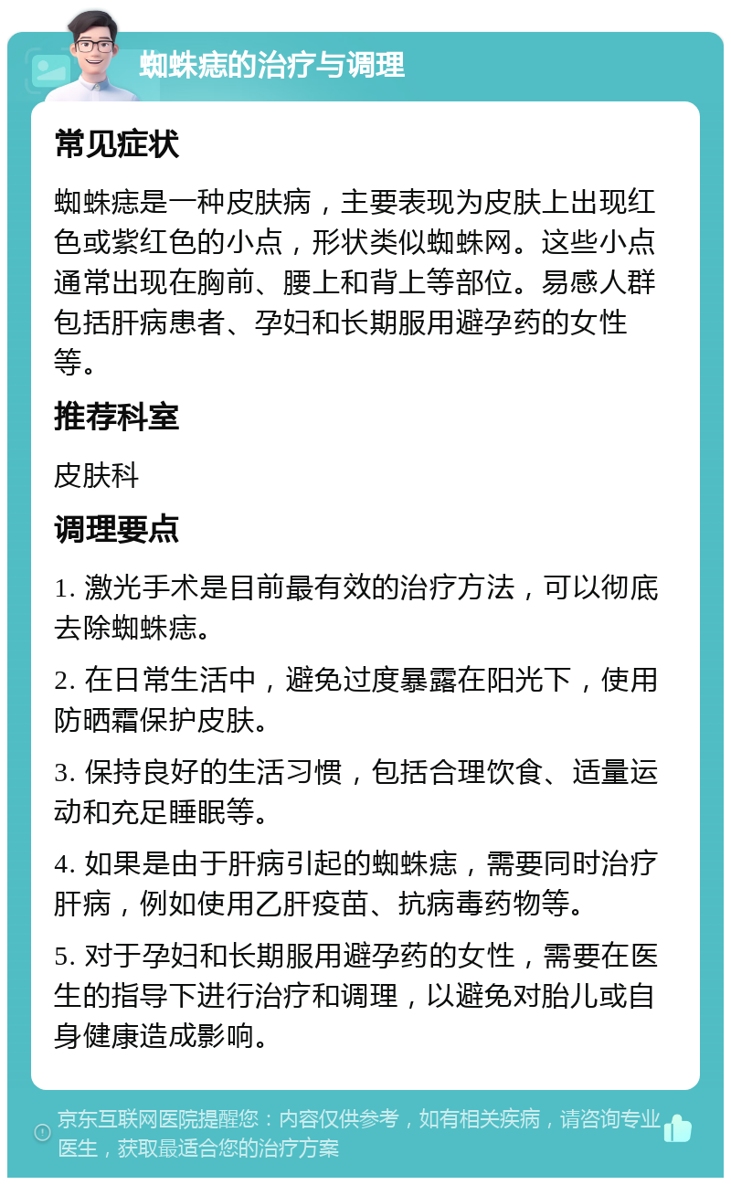 蜘蛛痣的治疗与调理 常见症状 蜘蛛痣是一种皮肤病，主要表现为皮肤上出现红色或紫红色的小点，形状类似蜘蛛网。这些小点通常出现在胸前、腰上和背上等部位。易感人群包括肝病患者、孕妇和长期服用避孕药的女性等。 推荐科室 皮肤科 调理要点 1. 激光手术是目前最有效的治疗方法，可以彻底去除蜘蛛痣。 2. 在日常生活中，避免过度暴露在阳光下，使用防晒霜保护皮肤。 3. 保持良好的生活习惯，包括合理饮食、适量运动和充足睡眠等。 4. 如果是由于肝病引起的蜘蛛痣，需要同时治疗肝病，例如使用乙肝疫苗、抗病毒药物等。 5. 对于孕妇和长期服用避孕药的女性，需要在医生的指导下进行治疗和调理，以避免对胎儿或自身健康造成影响。