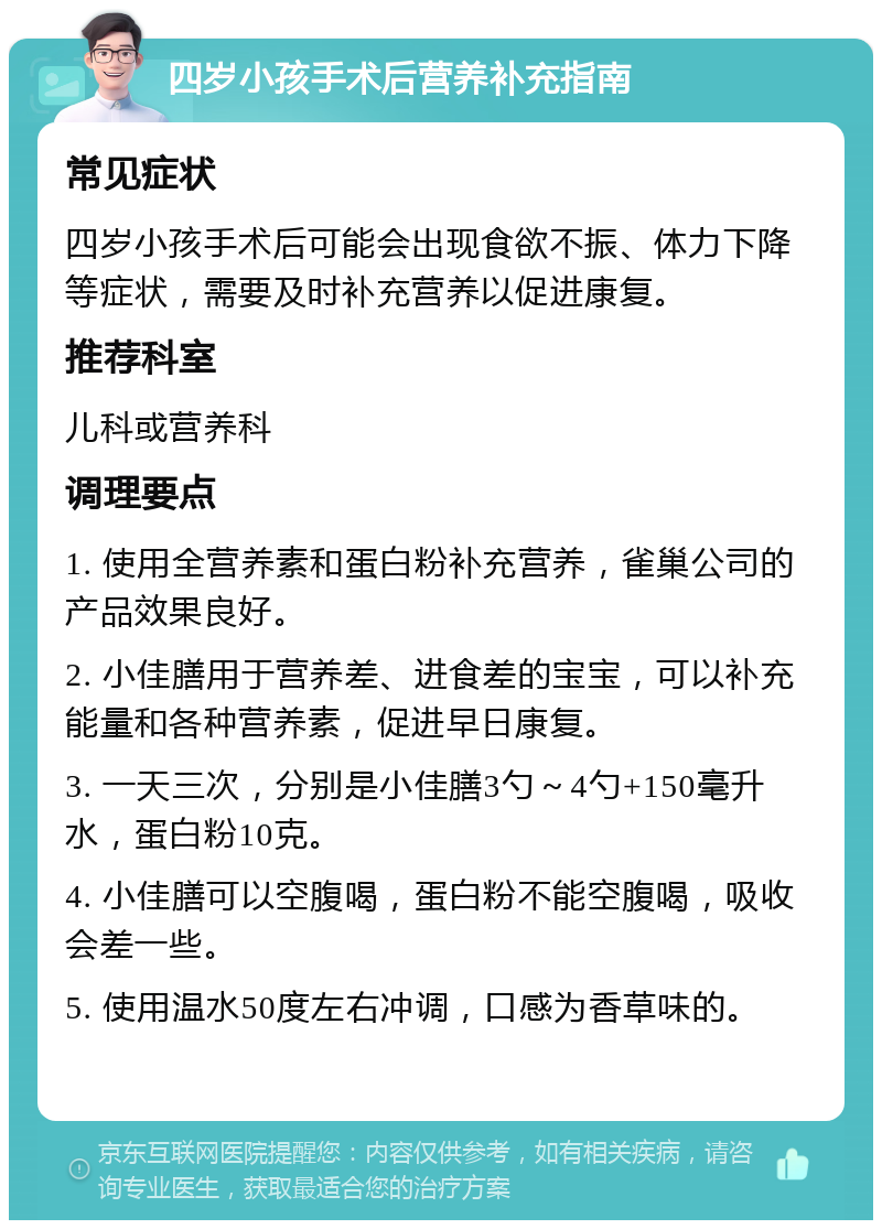 四岁小孩手术后营养补充指南 常见症状 四岁小孩手术后可能会出现食欲不振、体力下降等症状，需要及时补充营养以促进康复。 推荐科室 儿科或营养科 调理要点 1. 使用全营养素和蛋白粉补充营养，雀巢公司的产品效果良好。 2. 小佳膳用于营养差、进食差的宝宝，可以补充能量和各种营养素，促进早日康复。 3. 一天三次，分别是小佳膳3勺～4勺+150毫升水，蛋白粉10克。 4. 小佳膳可以空腹喝，蛋白粉不能空腹喝，吸收会差一些。 5. 使用温水50度左右冲调，口感为香草味的。