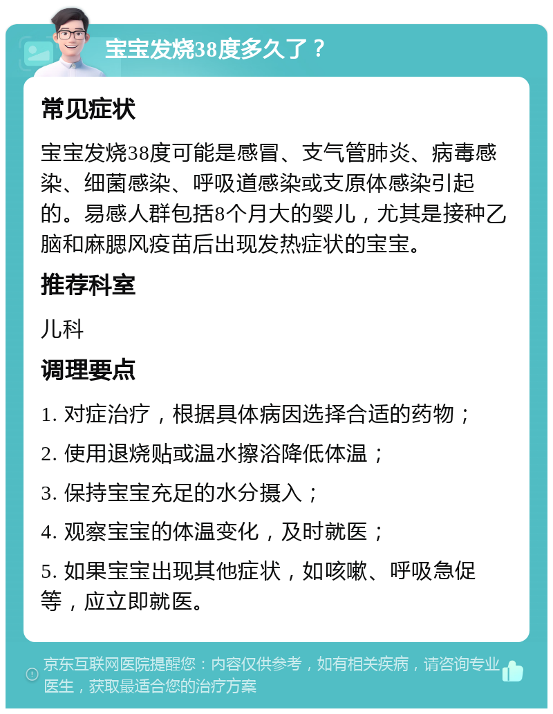 宝宝发烧38度多久了？ 常见症状 宝宝发烧38度可能是感冒、支气管肺炎、病毒感染、细菌感染、呼吸道感染或支原体感染引起的。易感人群包括8个月大的婴儿，尤其是接种乙脑和麻腮风疫苗后出现发热症状的宝宝。 推荐科室 儿科 调理要点 1. 对症治疗，根据具体病因选择合适的药物； 2. 使用退烧贴或温水擦浴降低体温； 3. 保持宝宝充足的水分摄入； 4. 观察宝宝的体温变化，及时就医； 5. 如果宝宝出现其他症状，如咳嗽、呼吸急促等，应立即就医。