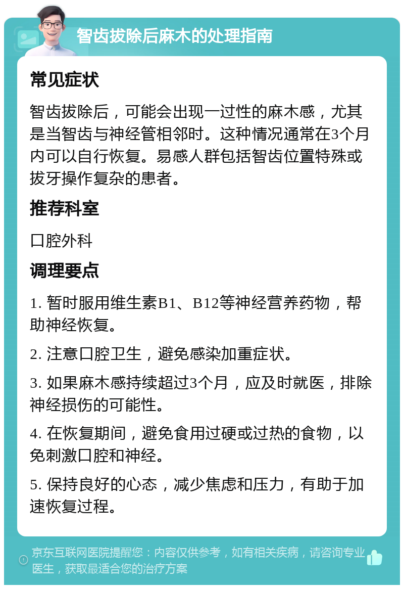 智齿拔除后麻木的处理指南 常见症状 智齿拔除后，可能会出现一过性的麻木感，尤其是当智齿与神经管相邻时。这种情况通常在3个月内可以自行恢复。易感人群包括智齿位置特殊或拔牙操作复杂的患者。 推荐科室 口腔外科 调理要点 1. 暂时服用维生素B1、B12等神经营养药物，帮助神经恢复。 2. 注意口腔卫生，避免感染加重症状。 3. 如果麻木感持续超过3个月，应及时就医，排除神经损伤的可能性。 4. 在恢复期间，避免食用过硬或过热的食物，以免刺激口腔和神经。 5. 保持良好的心态，减少焦虑和压力，有助于加速恢复过程。