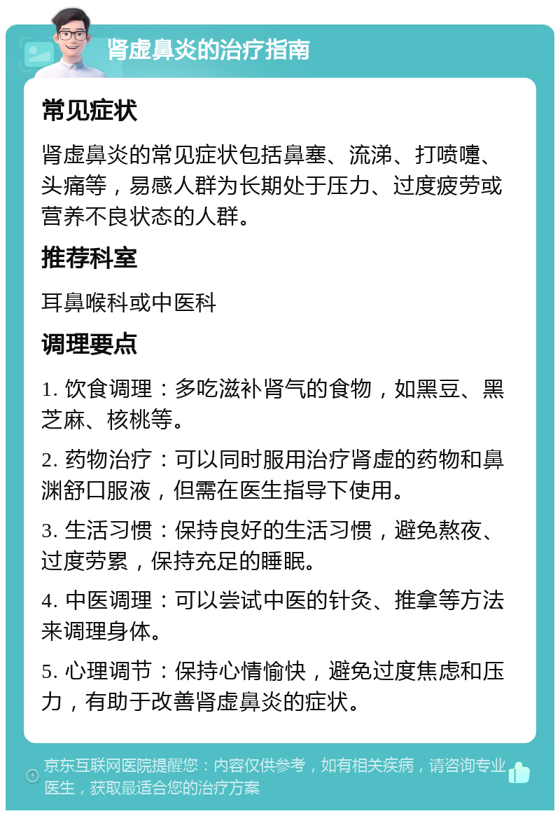 肾虚鼻炎的治疗指南 常见症状 肾虚鼻炎的常见症状包括鼻塞、流涕、打喷嚏、头痛等，易感人群为长期处于压力、过度疲劳或营养不良状态的人群。 推荐科室 耳鼻喉科或中医科 调理要点 1. 饮食调理：多吃滋补肾气的食物，如黑豆、黑芝麻、核桃等。 2. 药物治疗：可以同时服用治疗肾虚的药物和鼻渊舒口服液，但需在医生指导下使用。 3. 生活习惯：保持良好的生活习惯，避免熬夜、过度劳累，保持充足的睡眠。 4. 中医调理：可以尝试中医的针灸、推拿等方法来调理身体。 5. 心理调节：保持心情愉快，避免过度焦虑和压力，有助于改善肾虚鼻炎的症状。