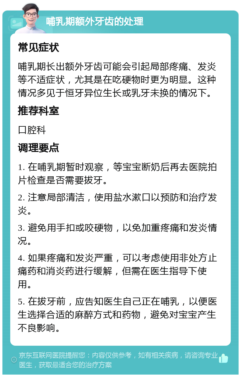 哺乳期额外牙齿的处理 常见症状 哺乳期长出额外牙齿可能会引起局部疼痛、发炎等不适症状，尤其是在吃硬物时更为明显。这种情况多见于恒牙异位生长或乳牙未换的情况下。 推荐科室 口腔科 调理要点 1. 在哺乳期暂时观察，等宝宝断奶后再去医院拍片检查是否需要拔牙。 2. 注意局部清洁，使用盐水漱口以预防和治疗发炎。 3. 避免用手扣或咬硬物，以免加重疼痛和发炎情况。 4. 如果疼痛和发炎严重，可以考虑使用非处方止痛药和消炎药进行缓解，但需在医生指导下使用。 5. 在拔牙前，应告知医生自己正在哺乳，以便医生选择合适的麻醉方式和药物，避免对宝宝产生不良影响。