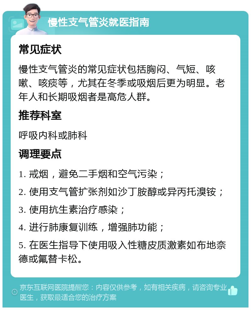 慢性支气管炎就医指南 常见症状 慢性支气管炎的常见症状包括胸闷、气短、咳嗽、咳痰等，尤其在冬季或吸烟后更为明显。老年人和长期吸烟者是高危人群。 推荐科室 呼吸内科或肺科 调理要点 1. 戒烟，避免二手烟和空气污染； 2. 使用支气管扩张剂如沙丁胺醇或异丙托溴铵； 3. 使用抗生素治疗感染； 4. 进行肺康复训练，增强肺功能； 5. 在医生指导下使用吸入性糖皮质激素如布地奈德或氟替卡松。