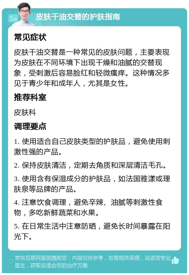 皮肤干油交替的护肤指南 常见症状 皮肤干油交替是一种常见的皮肤问题，主要表现为皮肤在不同环境下出现干燥和油腻的交替现象，受刺激后容易脸红和轻微瘙痒。这种情况多见于青少年和成年人，尤其是女性。 推荐科室 皮肤科 调理要点 1. 使用适合自己皮肤类型的护肤品，避免使用刺激性强的产品。 2. 保持皮肤清洁，定期去角质和深层清洁毛孔。 3. 使用含有保湿成分的护肤品，如法国雅漾或理肤泉等品牌的产品。 4. 注意饮食调理，避免辛辣、油腻等刺激性食物，多吃新鲜蔬菜和水果。 5. 在日常生活中注意防晒，避免长时间暴露在阳光下。