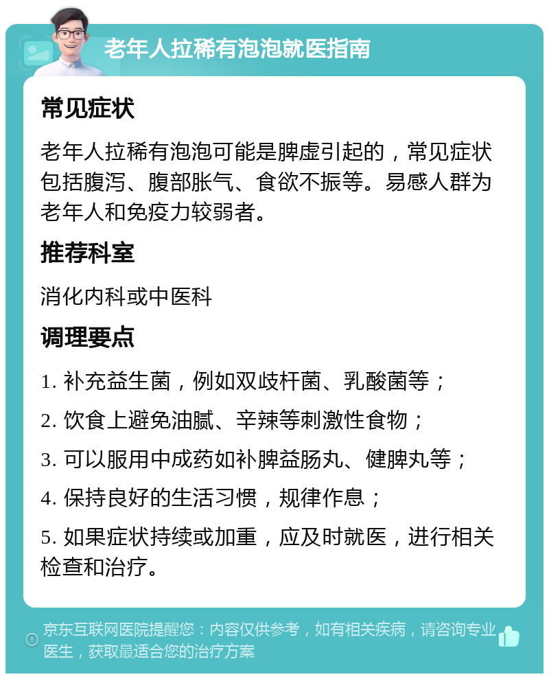 老年人拉稀有泡泡就医指南 常见症状 老年人拉稀有泡泡可能是脾虚引起的，常见症状包括腹泻、腹部胀气、食欲不振等。易感人群为老年人和免疫力较弱者。 推荐科室 消化内科或中医科 调理要点 1. 补充益生菌，例如双歧杆菌、乳酸菌等； 2. 饮食上避免油腻、辛辣等刺激性食物； 3. 可以服用中成药如补脾益肠丸、健脾丸等； 4. 保持良好的生活习惯，规律作息； 5. 如果症状持续或加重，应及时就医，进行相关检查和治疗。