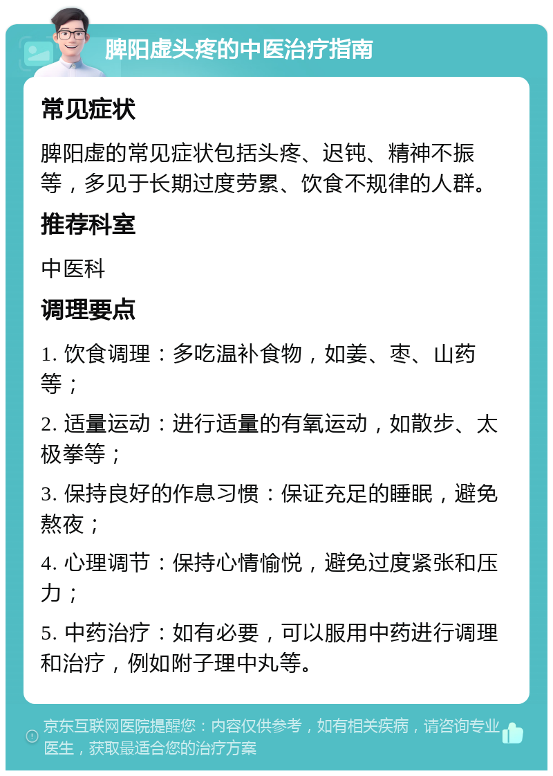 脾阳虚头疼的中医治疗指南 常见症状 脾阳虚的常见症状包括头疼、迟钝、精神不振等，多见于长期过度劳累、饮食不规律的人群。 推荐科室 中医科 调理要点 1. 饮食调理：多吃温补食物，如姜、枣、山药等； 2. 适量运动：进行适量的有氧运动，如散步、太极拳等； 3. 保持良好的作息习惯：保证充足的睡眠，避免熬夜； 4. 心理调节：保持心情愉悦，避免过度紧张和压力； 5. 中药治疗：如有必要，可以服用中药进行调理和治疗，例如附子理中丸等。