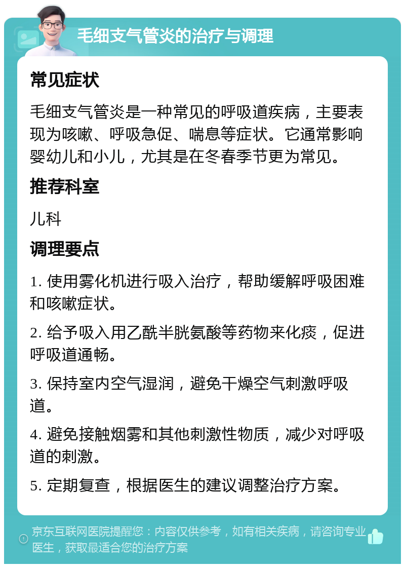 毛细支气管炎的治疗与调理 常见症状 毛细支气管炎是一种常见的呼吸道疾病，主要表现为咳嗽、呼吸急促、喘息等症状。它通常影响婴幼儿和小儿，尤其是在冬春季节更为常见。 推荐科室 儿科 调理要点 1. 使用雾化机进行吸入治疗，帮助缓解呼吸困难和咳嗽症状。 2. 给予吸入用乙酰半胱氨酸等药物来化痰，促进呼吸道通畅。 3. 保持室内空气湿润，避免干燥空气刺激呼吸道。 4. 避免接触烟雾和其他刺激性物质，减少对呼吸道的刺激。 5. 定期复查，根据医生的建议调整治疗方案。