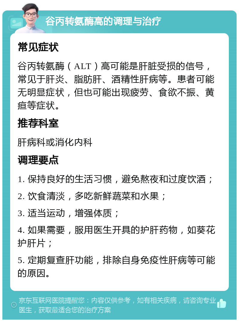 谷丙转氨酶高的调理与治疗 常见症状 谷丙转氨酶（ALT）高可能是肝脏受损的信号，常见于肝炎、脂肪肝、酒精性肝病等。患者可能无明显症状，但也可能出现疲劳、食欲不振、黄疸等症状。 推荐科室 肝病科或消化内科 调理要点 1. 保持良好的生活习惯，避免熬夜和过度饮酒； 2. 饮食清淡，多吃新鲜蔬菜和水果； 3. 适当运动，增强体质； 4. 如果需要，服用医生开具的护肝药物，如葵花护肝片； 5. 定期复查肝功能，排除自身免疫性肝病等可能的原因。