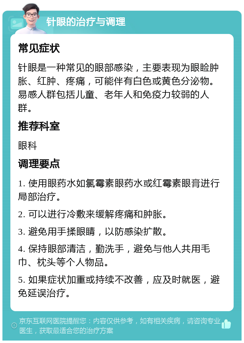 针眼的治疗与调理 常见症状 针眼是一种常见的眼部感染，主要表现为眼睑肿胀、红肿、疼痛，可能伴有白色或黄色分泌物。易感人群包括儿童、老年人和免疫力较弱的人群。 推荐科室 眼科 调理要点 1. 使用眼药水如氯霉素眼药水或红霉素眼膏进行局部治疗。 2. 可以进行冷敷来缓解疼痛和肿胀。 3. 避免用手揉眼睛，以防感染扩散。 4. 保持眼部清洁，勤洗手，避免与他人共用毛巾、枕头等个人物品。 5. 如果症状加重或持续不改善，应及时就医，避免延误治疗。