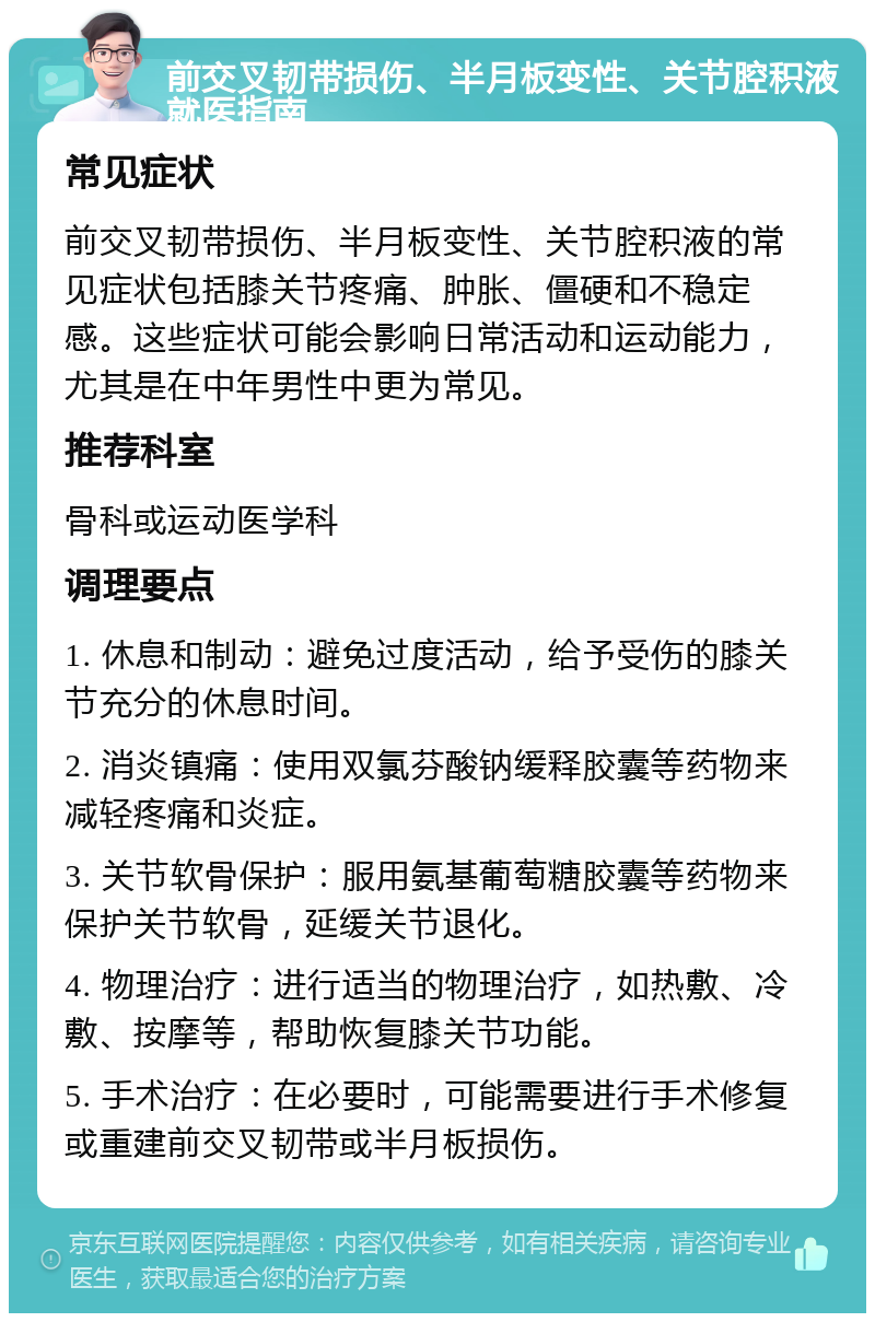 前交叉韧带损伤、半月板变性、关节腔积液就医指南 常见症状 前交叉韧带损伤、半月板变性、关节腔积液的常见症状包括膝关节疼痛、肿胀、僵硬和不稳定感。这些症状可能会影响日常活动和运动能力，尤其是在中年男性中更为常见。 推荐科室 骨科或运动医学科 调理要点 1. 休息和制动：避免过度活动，给予受伤的膝关节充分的休息时间。 2. 消炎镇痛：使用双氯芬酸钠缓释胶囊等药物来减轻疼痛和炎症。 3. 关节软骨保护：服用氨基葡萄糖胶囊等药物来保护关节软骨，延缓关节退化。 4. 物理治疗：进行适当的物理治疗，如热敷、冷敷、按摩等，帮助恢复膝关节功能。 5. 手术治疗：在必要时，可能需要进行手术修复或重建前交叉韧带或半月板损伤。