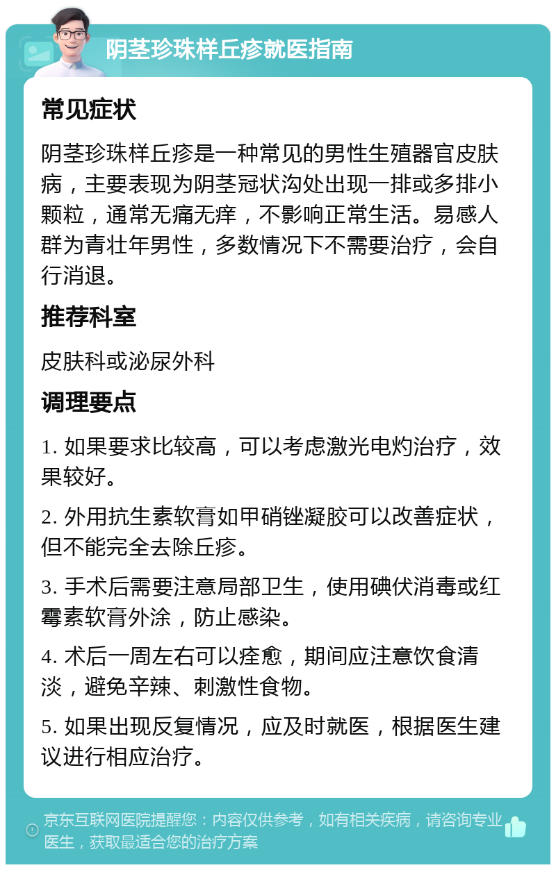 阴茎珍珠样丘疹就医指南 常见症状 阴茎珍珠样丘疹是一种常见的男性生殖器官皮肤病，主要表现为阴茎冠状沟处出现一排或多排小颗粒，通常无痛无痒，不影响正常生活。易感人群为青壮年男性，多数情况下不需要治疗，会自行消退。 推荐科室 皮肤科或泌尿外科 调理要点 1. 如果要求比较高，可以考虑激光电灼治疗，效果较好。 2. 外用抗生素软膏如甲硝锉凝胶可以改善症状，但不能完全去除丘疹。 3. 手术后需要注意局部卫生，使用碘伏消毒或红霉素软膏外涂，防止感染。 4. 术后一周左右可以痊愈，期间应注意饮食清淡，避免辛辣、刺激性食物。 5. 如果出现反复情况，应及时就医，根据医生建议进行相应治疗。