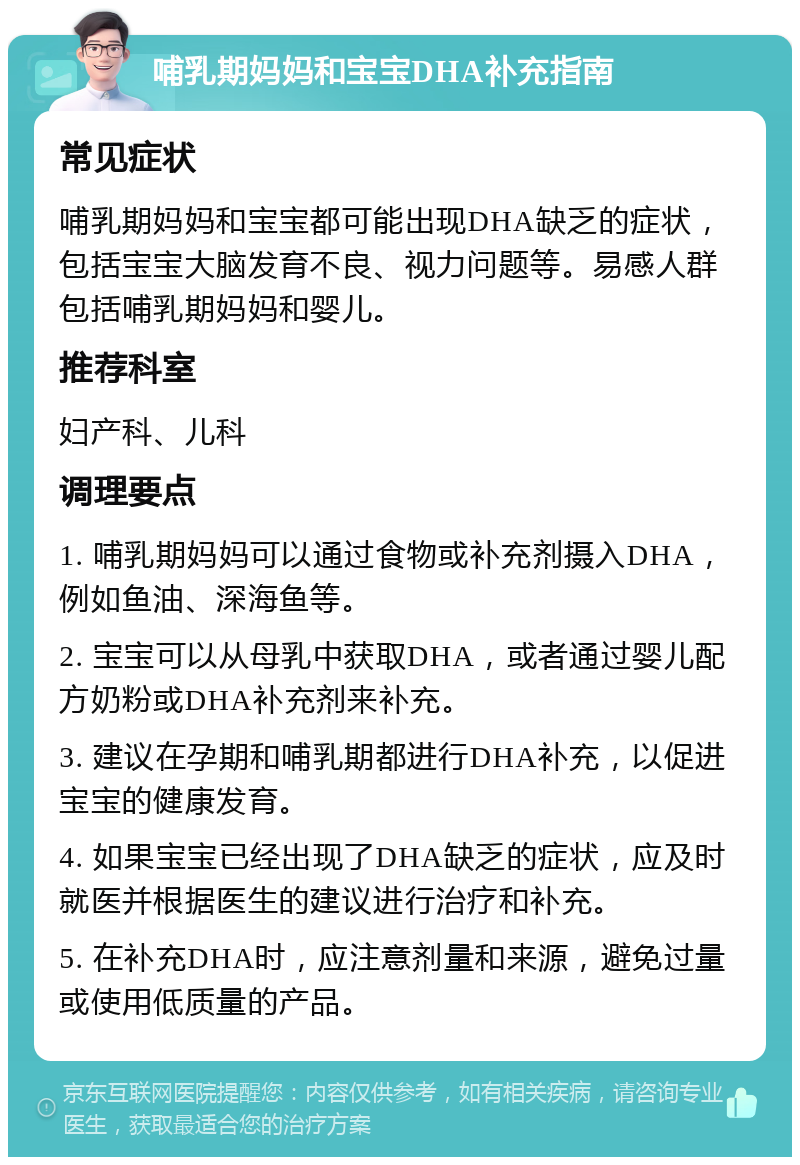 哺乳期妈妈和宝宝DHA补充指南 常见症状 哺乳期妈妈和宝宝都可能出现DHA缺乏的症状，包括宝宝大脑发育不良、视力问题等。易感人群包括哺乳期妈妈和婴儿。 推荐科室 妇产科、儿科 调理要点 1. 哺乳期妈妈可以通过食物或补充剂摄入DHA，例如鱼油、深海鱼等。 2. 宝宝可以从母乳中获取DHA，或者通过婴儿配方奶粉或DHA补充剂来补充。 3. 建议在孕期和哺乳期都进行DHA补充，以促进宝宝的健康发育。 4. 如果宝宝已经出现了DHA缺乏的症状，应及时就医并根据医生的建议进行治疗和补充。 5. 在补充DHA时，应注意剂量和来源，避免过量或使用低质量的产品。