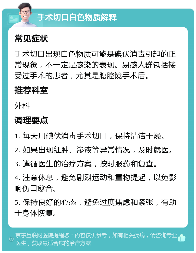 手术切口白色物质解释 常见症状 手术切口出现白色物质可能是碘伏消毒引起的正常现象，不一定是感染的表现。易感人群包括接受过手术的患者，尤其是腹腔镜手术后。 推荐科室 外科 调理要点 1. 每天用碘伏消毒手术切口，保持清洁干燥。 2. 如果出现红肿、渗液等异常情况，及时就医。 3. 遵循医生的治疗方案，按时服药和复查。 4. 注意休息，避免剧烈运动和重物提起，以免影响伤口愈合。 5. 保持良好的心态，避免过度焦虑和紧张，有助于身体恢复。