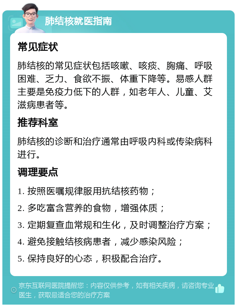 肺结核就医指南 常见症状 肺结核的常见症状包括咳嗽、咳痰、胸痛、呼吸困难、乏力、食欲不振、体重下降等。易感人群主要是免疫力低下的人群，如老年人、儿童、艾滋病患者等。 推荐科室 肺结核的诊断和治疗通常由呼吸内科或传染病科进行。 调理要点 1. 按照医嘱规律服用抗结核药物； 2. 多吃富含营养的食物，增强体质； 3. 定期复查血常规和生化，及时调整治疗方案； 4. 避免接触结核病患者，减少感染风险； 5. 保持良好的心态，积极配合治疗。