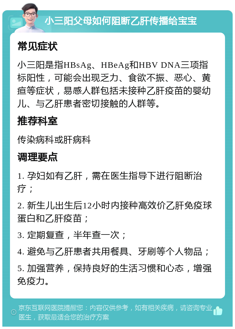 小三阳父母如何阻断乙肝传播给宝宝 常见症状 小三阳是指HBsAg、HBeAg和HBV DNA三项指标阳性，可能会出现乏力、食欲不振、恶心、黄疸等症状，易感人群包括未接种乙肝疫苗的婴幼儿、与乙肝患者密切接触的人群等。 推荐科室 传染病科或肝病科 调理要点 1. 孕妇如有乙肝，需在医生指导下进行阻断治疗； 2. 新生儿出生后12小时内接种高效价乙肝免疫球蛋白和乙肝疫苗； 3. 定期复查，半年查一次； 4. 避免与乙肝患者共用餐具、牙刷等个人物品； 5. 加强营养，保持良好的生活习惯和心态，增强免疫力。