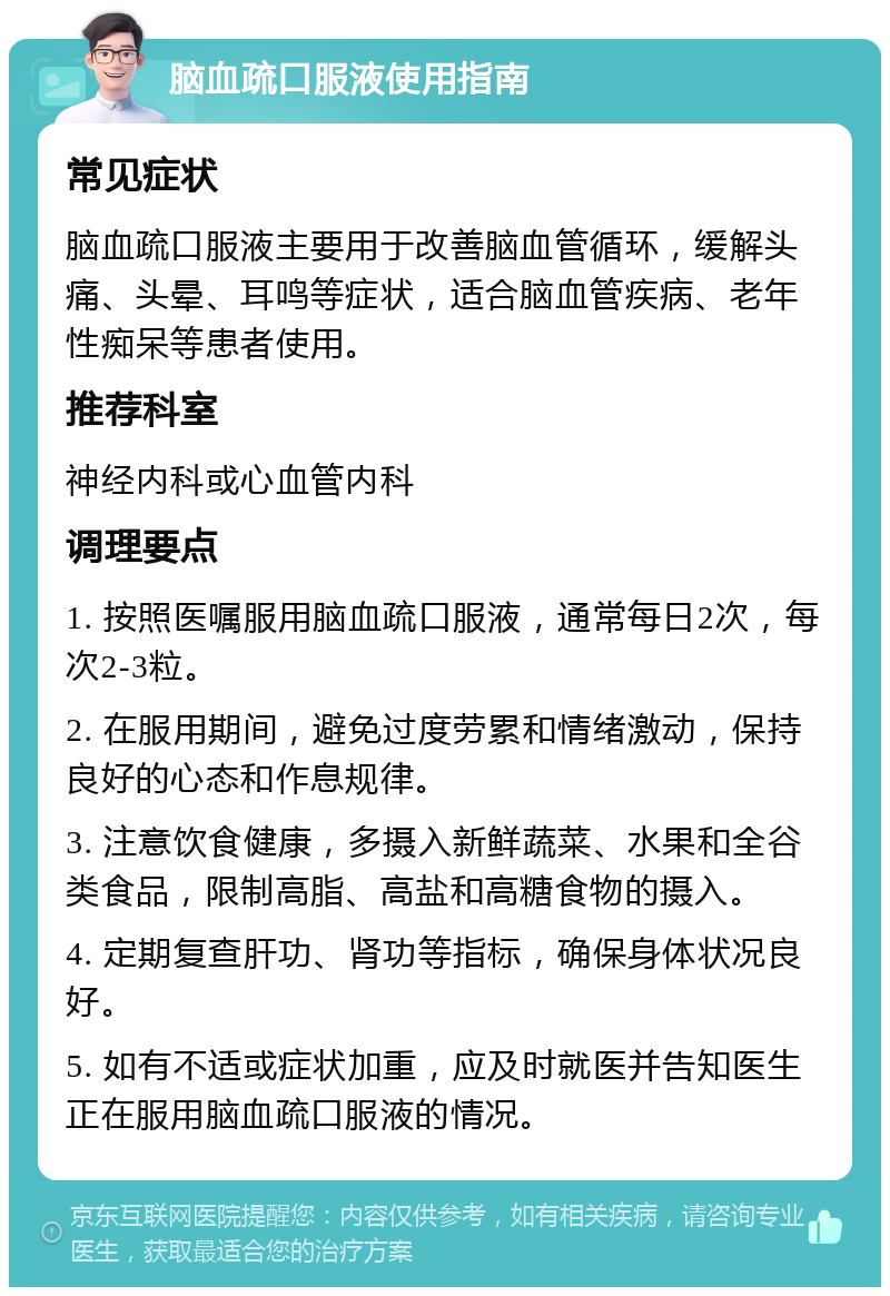 脑血疏口服液使用指南 常见症状 脑血疏口服液主要用于改善脑血管循环，缓解头痛、头晕、耳鸣等症状，适合脑血管疾病、老年性痴呆等患者使用。 推荐科室 神经内科或心血管内科 调理要点 1. 按照医嘱服用脑血疏口服液，通常每日2次，每次2-3粒。 2. 在服用期间，避免过度劳累和情绪激动，保持良好的心态和作息规律。 3. 注意饮食健康，多摄入新鲜蔬菜、水果和全谷类食品，限制高脂、高盐和高糖食物的摄入。 4. 定期复查肝功、肾功等指标，确保身体状况良好。 5. 如有不适或症状加重，应及时就医并告知医生正在服用脑血疏口服液的情况。