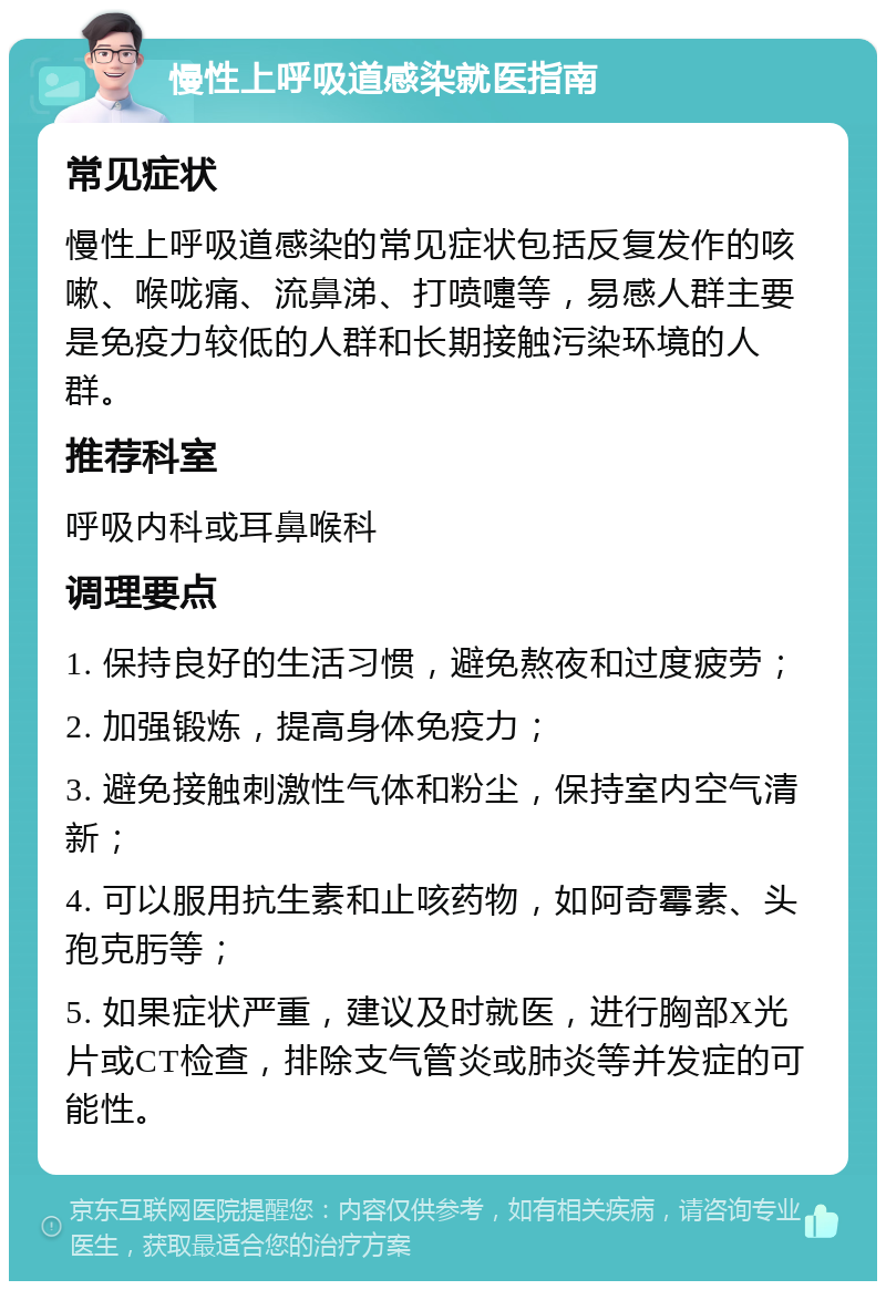 慢性上呼吸道感染就医指南 常见症状 慢性上呼吸道感染的常见症状包括反复发作的咳嗽、喉咙痛、流鼻涕、打喷嚏等，易感人群主要是免疫力较低的人群和长期接触污染环境的人群。 推荐科室 呼吸内科或耳鼻喉科 调理要点 1. 保持良好的生活习惯，避免熬夜和过度疲劳； 2. 加强锻炼，提高身体免疫力； 3. 避免接触刺激性气体和粉尘，保持室内空气清新； 4. 可以服用抗生素和止咳药物，如阿奇霉素、头孢克肟等； 5. 如果症状严重，建议及时就医，进行胸部X光片或CT检查，排除支气管炎或肺炎等并发症的可能性。